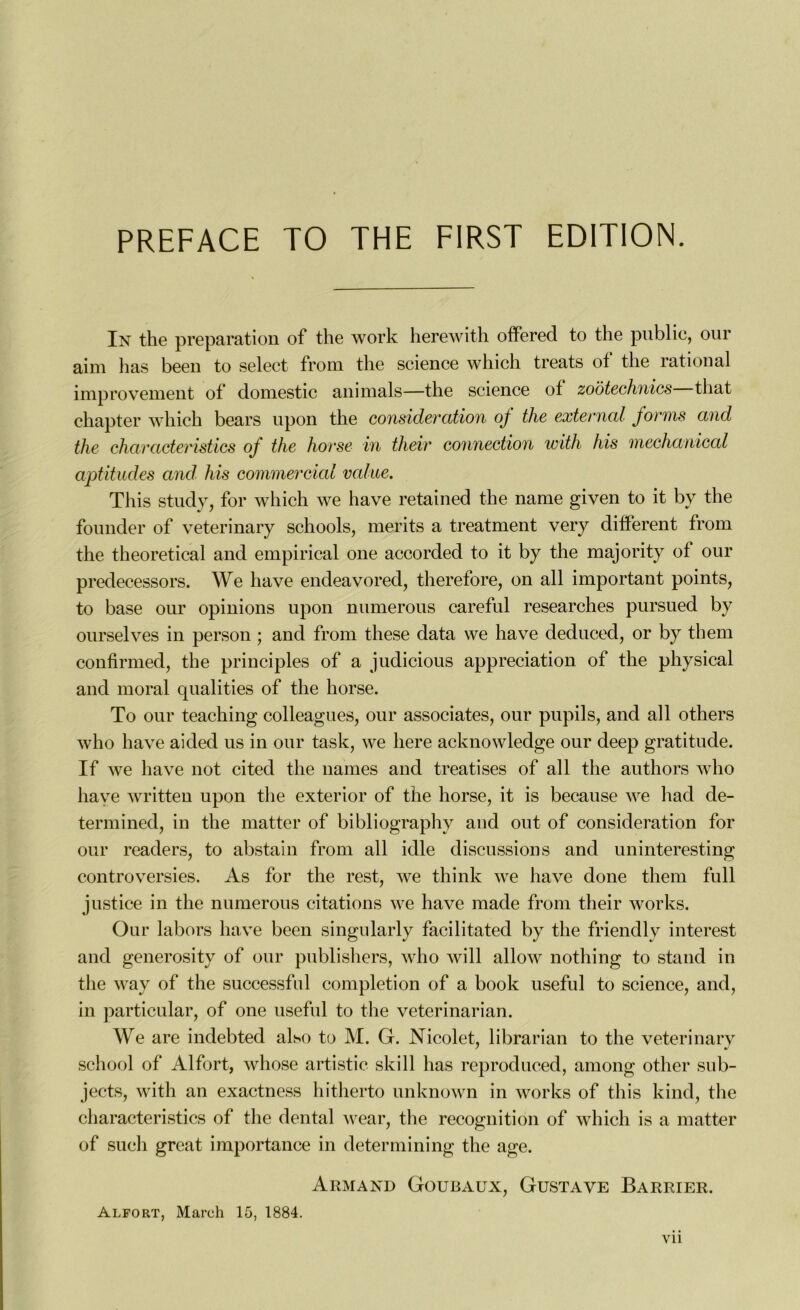 PREFACE TO THE FIRST EDITION. In the préparation of the work herewith offered to the publie, our aim lias been to select from the science which treats of the rational impro'veinent of domestic animais—the science ot zoôtechnics tliat chapter which bears upon the considération oj tlie externat jorms and the characteristics of the horse in their connection with his mechanical aptitudes and his commercial value. Tliis study, for which we hâve retained the name given to it by the founder of veterinary schools, merits a treatment very different from the theoretical and empirical one accorded to it by the majority of our predecessors. We hâve endeavored, therefore, on ail important points, to base our opinions upon numerous careful researches pursued by ourselves in person ; and from tliese data we hâve deduced, or by them confirmed, the principles of a judicious appréciation of the physical and moral qualities of the horse. To our teaching colleagues, our associâtes, our pupils, and ail others who hâve aided us in our task, we liere acknowledge our deep gratitude. If we hâve not cited the liâmes and treatises of ail the authors who hâve written upon the exterior of the horse, it is because we had de- termined, in the matter of bibliography and out of considération for our readers, to abstain from ail idle discussions and uninteresting controversies. As for the rest, we think we hâve done them full justice in the numerous citations we hâve made from their works. Our labors hâve been singularly facilitated by the friendlv interest and generosity of our publishers, who will allow nothing to stand in the way of the successful completion of a book useful to science, and, in particular, of one useful to the veterinarian. We are indebted also to M. G. Nicolet, librarian to the veterinary scliool of Alfort, whose artistic skill lias reproduced, aniong other sub- jects, with an exactness hitherto unknown in works of tliis kind, the characteristics of the dental wear, the récognition of which is a matter of such grcat importance in determining the âge. Armand Goubaux, Gustave Barrier. Alfort, Mareh 15, 1884. Y 11