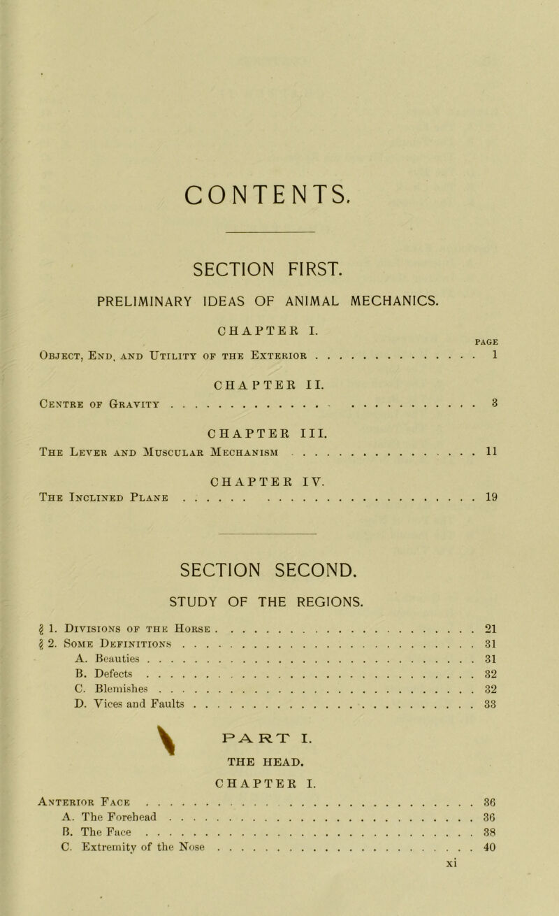 CONTENTS SECTION FIRST. PREL1MINARY IDEAS OF ANIMAL MECHANICS. CHAPTER I. PAGE Object, End, and Utility of the Exterior 1 CHAPTER IL Centre of Gravity - 3 CHAPTER III. The Lever and Muscular Mechanism 11 CHAPTER IV. The Inclined Plane 19 SECTION SECOND. STUDY OF THE REGIONS. g 1. Divisions of the Horse 21 $ 2. Some Définitions 31 A. Beauties 31 B. Defects 32 C. Blemishes 32 D. Vices and Faults 33 y F* A RT I. THE HEAD. CHAPTER I. Anterior Face 36 A. The Forehead 36 B. The Face 38 C. Extremity of the Nose 40