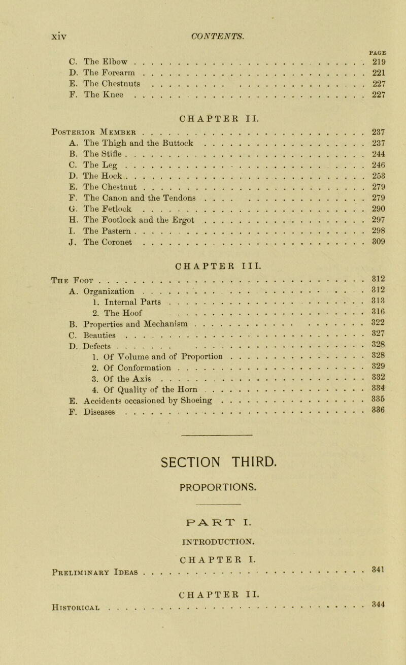 PAGE C. The Elbow 219 D. The Forearm 221 E. The Chestnuts 227 F. The Knee 227 CHAPTER II. Posterior Member 237 A. The Thigh and the Buttock 237 B. The Stifle 244 C. The Leg 246 D. The Hock 253 E. The Chestnut 279 F. The Canon and the Tendons 279 G. The Fetlock 290 H. The Footlock and the Ergot 297 I. The Pastern 298 J. The Coronet „ 309 CHAPTER III. The Foot 312 A. Organization .312 1. Internai Parts 313 2. TheHoof 316 B. Properties and Mechanism 322 C. Beauties 327 D. Defects 328 1. Of Volume and of Proportion 328 2. Of Conformation 329 3. Of the Axis 332 4. Of Quality of the Horn 334 E. Accidents occasioned by Shoeing 335 F. Diseases 336 SECTION THIRD. PROPORTIONS. PART I. INTRODUCTION. CHAPTER I. Preliminary Ideas 341 CHAPTER II. Historical 344