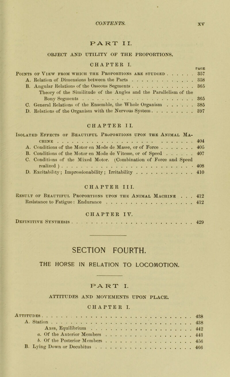 F* A R T II. OBJECT AND UTILITY OF THE PROPORTIONS. CHAPTER I. PAGE Points of View from which the Proportions are studied 357 A. Relation of Dimensions between the Parts 358 B. Angular Relations of the Osseous Segments 365 Theory of the Similitude of the Angles and the Parallelism of the Bony Segments 365 C. General Relations of the Ensemble, the Whole Organism 385 D. Relations of the Organism with the Nervous System 397 CHAPTER IL ISOLATED EFFECTS OF BEAUTIFUL PROPORTIONS UPON THE ANIMAL MA- CHINE 404 A. Conditions of the Motor en Mode de Masse, or of Force 405 B. Conditions of the Motor en Mode de Vitesse, or of Speed 407 C. Conditions of the Mixed Motor. (Combination of Force and Speed realized ) • 408 D. Excitability ; Impressionability ; Irritability 410 CHAPTER III. Result of Beautiful Proportions upon the Animal Machine . . . 412 Résistance to Fatigue : Endurance 412 CHAPTER IV. Definitive Synthesis 429 SECTION FOURTH. THE HORSE IN RELATION TO LOCOMOTION. FART I. ATTITUDES AND MOVEMENTS UPON PLACE. CHAPTER I. Attitudes 43g A. Station 438 Axes, Equilibrium 442 a. Of the Anterior Members 443 b. Of the Posterior Members 456 B. Lying Down or Decubitus 466