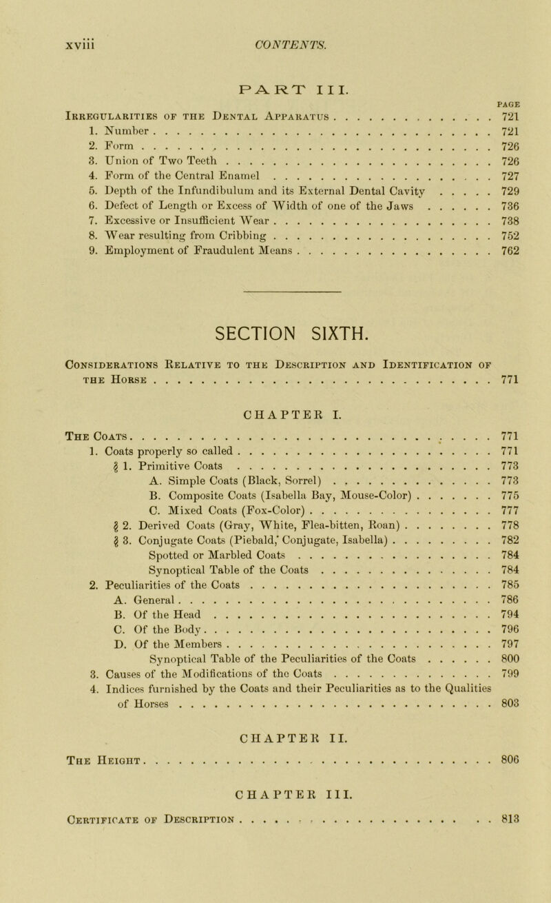 PART III. PAGE Irregularities or tue Dental Apparatus 721 1. Number 721 2. Form , 726 3. Union of Two Teeth 726 4. Form of the Central Enamel 727 5. Depth of tbe Infundibulum and its External Dental Cavity 729 6. Defect of Length or Excess of Width of one of the Jaws 736 7. Excessive or Insufficient Wear 738 8. Wear resulting from Cribbing 752 9. Employment of Fraudulent Means 762 SECTION S1XTH. Considérations Relative to the Description and Identification of the Horse 771 CHAPTER I. The Coats 771 1. Coats properly so called 771 $ 1. Primitive Coats 773 A. Simple Coats (Black, Sorrel) 773 B. Composite Coats (Isabella Bay, Mouse-Color) 775 C. Mixed Coats (Fox-Color) 777 $ 2. Derived Coats (Gray, White, Flea-bitten, Roan) 778 $ 3. Conjugate Coats (Piebald,'Conjugate, Isabella) 782 Spotted or Marbled Coats 784 Synoptical Table of the Coats 784 2. Peculiarities of the Coats 785 A. General 786 B. Of the Head 794 C. Of the Body 796 D. Of the Members 797 Synoptical Table of the Peculiarities of the Coats 800 3. Causes of the Modifications of the Coats 799 4. Indices furnished by the Coats and their Peculiarities as to the Qualities of Horses 803 CHAPTER II. The Heigiit - 806 CHAPTER III. Certificats of Description 813