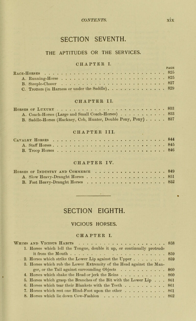 SECTION SEVENTH. THE APTITUDES OR THE SERVICES. CHAPTER I. PAGE Race-Horses 825 A. Running-Horse 825 B. Steeple-Chaser 827 C. Trotters (in Harness or under the Saddle) 829 CHAPTER IL Horses or Luxury 833 A. Coach-Horses (Large and Small Coach-Horses) 833 B. Saddle-Horses (Hackney, Cob, Hunter, Double Pony, Pony) 837 CHAPTER III. Cayalry Horses 844 A. Staff Horses 845 B. Troop Horses 846 CHAPTER IY. Horses of Industry and Commerce 849 A. Slow Heavy-Draught Horses 851 B. Fast Heavy-Draught Horses 852 % SECTION EIGHTH. VICIOUS HORSES. CHAPTER I. Whims and Vicious Habits 858 1. Horses which loll the Tongue, double it up, or continually protrude it from the Mouth 859 2. Horses which strike the Lower Lip against the ITpper 859 3. Horses which rub the Lower Extremity of the Head against the Man- ger, or the Tail against surrounding Objects 860 4. Horses which shake the Head or jerk the Reins 860 5. Horses which grasp the Branches of the Bit with the Lower Lip . . . 861 6. Horses which tear their Blankets with the Teeth 861 7. Horses which rest one Hind-Foot upon the other 861 8. Horses which lie down Cow-Fashion 862