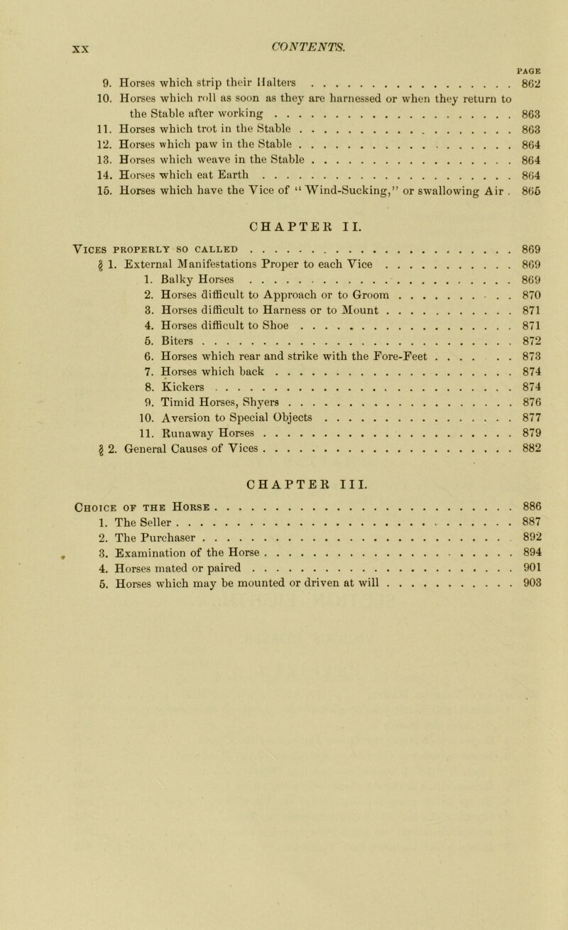 PAGE 9. Horses which strip their Halters 862 10. Horses which roll as soon as they are harnessed or when they return to the Stable after working 863 11. Horses which trot in the Stable 863 12. Horses which paw in the Stable 864 13. Horses which weave in the Stable 864 14. Horses which eat Earth 864 16. Horses which hâve the Vice of “ Wind-Sucking,” or swallowing Air . 866 CHAPTEK IL Vices properly so called 869 g 1. External Manifestations Proper to each Vice 869 1. Balky Horses 869 2. Horses difficult to Approach or to Groom 870 3. Horses difficult to Harness or to Mount 871 4. Horses difficult to Shoe 871 5. Biters 872 6. Horses which rear and strike with the Fore-Feet 873 7. Horses which back 874 8. Kickers 874 9. Timid Horses, Shyers 876 10. Aversion to Spécial Objects 877 11. Runaway Horses 879 $ 2. General Causes of Vices 882 CHAPTEK III. Choice of the Horse 886 1. The Seller 887 2. The Purchaser 892 3. Examination of the Horse 894 4. Horses mated or paired 901 6. Horses which may be mounted or driven at will 903