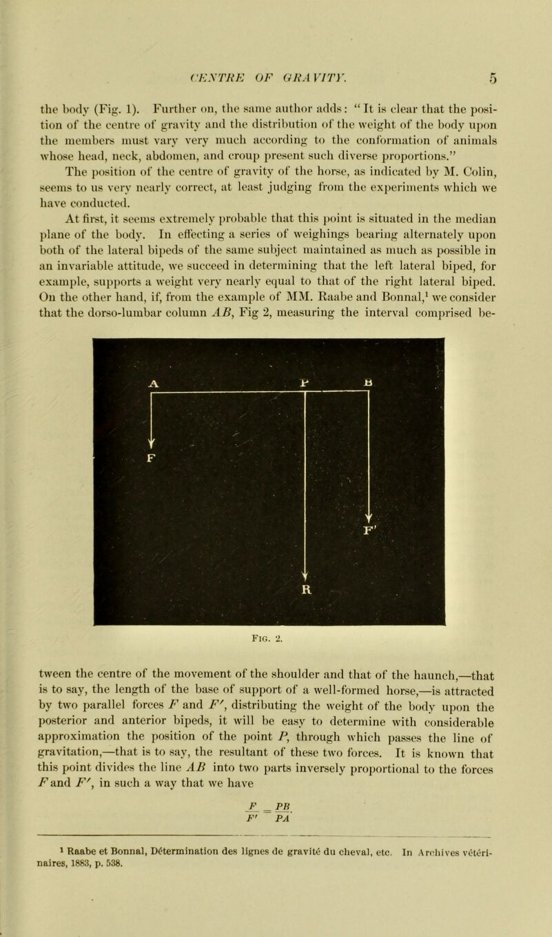 the body (Fig. 1). Further on, the sanie author adds: “ It is clear that the posi- tion of the centre of gravity and the distribution of the weight of the body upon the members must vary very much according to the conformation of animais whose head, neck, abdomen, and croup présent such diverse proportions.” The position of the centre of gravity of the horse, as indicated by M. Colin, seems to us very nearly correct, at least judging from the experiments which we hâve conducted. At first, it seems extremely probable that this point is situated in the médian plane of the body. In effecting a sériés of weighings bearing alternately upon botli of the latéral bipeds of the same subject maintained as much as possible in an invariable attitude, we succeed in determining that the leffc latéral biped, for example, supports a weight very nearly equal to that of the right latéral biped. On the other hand, if, from the example of MM. Raabe and Bonnal,1 we consider that the dorso-lumbar column AB, Fig 2, measuring the interval comprised be- Fig. 2. tween the centre of the movement of the shoulder and that of the haunch,—that is to say, the length of the base of support of a well-formed horse,—is attracted by two parailel forces F and F', distributing the weight of the body upon the posterior and anterior bipeds, it will be easy to détermine with considérable approximation the position of the point P, through which passes the line of gravitation,—that is to say, the résultant of these two forces. It is known that this point divides the line AB into two parts inversely proportional to the forces Z1 and F', in such a way that we hâve F PR F' PA 1 Raabe et Bonnal, Détermination des lignes de gravité du cheval, etc. In Archives vétéri- naires, 1883, p. 538.