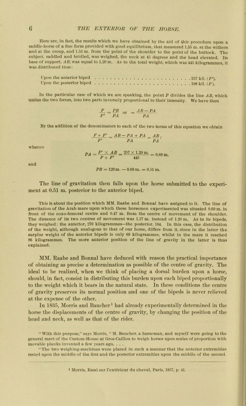 Ilere are, in fact, the results winch we hâve obtained by the aid of this procedure upon a saddle-horse of a fine form provided with good equilibrium, that measured 1.55 m. at the withers and at the croup, and 1.53 ni. from the point of the shoulder to the point of the buttock. The subject, saddled and bridled, was weighed, the neck at 45 degrees and the head elevated. Its base of support, AB, was equal to 1.20 m. As to the total weight, which was 445 kilogrammes, it was distribuied thus: Upon the anterior biped 257 kil. (F'). Upon the posterior biped 188 tp, (/’) In the particular case of which we are speaking, the point P divides the line AB, which unités the two forces, into two parts inversely proportional to their intensity. We hâve then JL = PB Qr _ A B — PA F' PA PA By the addition of the denominators to each of the two terms of this équation we obtain F+F' = AB — PA + PA = AB F' PA PA ’ whence PA-FXAB-257 X 1.20 m. = 0 69m- F+F' 445 and PB = 120 m. — 0.69 m. = 0.51 m. The line of gravitation then falls upon the horse submitted to the experi- ment at 0.51 m. posterior to the anterior biped. This is about the position which MM. Raabe and Bonnal hâve assigned to it. The line of gravitation of the Arab mare upon which these horsemen experimented was situated 0.69 m. in front of the coxo-femoral centre and 0.47 m. from the centre of movement of the shoulder. The distance of its two centres of movement was 1.17 m. instead of 1.20 m. As to its bipeds, they weighed : the anterior, 270 kilogrammes—the posterior, 184. In this case, the distribution of the weight, although analogous to that of our horse, differs from it, since in the latter the surplus weight of the anterior bipeds is only 69 kilogrammes, wliilst in the mare it reached 86 kilogrammes. The more anterior position of the line of gravity in the latter is thus explained. MM. Raabe and Bonnal hâve deduced with reason the practical importance of obtaining as précisé a détermination as possible of the centre of gravity. The idéal to be realized, when we think of placing a dorsal burden upon a horse, should, in fact, consist in distributing this burden upon each biped proportionally to the weight which it bears in the natural state. In these conditions the centre of gravity préserves its normal position and one of the bipeds is never relieved at the expense of the other. In 1835, Morris and Baucher1 had alreadv experimentally determined in the horse the displacements of the centre of gravity, by changing the position of the head and neck, as well as that of the rider. “ With this purpose,” says Morris, “ M. Baucher, a horseman, and myself were going to the general mart of the Custom-House at Gros-Caillou to weigh horses upon scales of proportion with movable planks invented a few years ago. . . . “The two weighing-machines were placed in such a manner that the anterior extremities rested upon the middle of the first and the posterior extremities upon the middle of the second. 1 Morris, Essai sur l’extôrieur du cheval, Paris, 1857, p. 41.