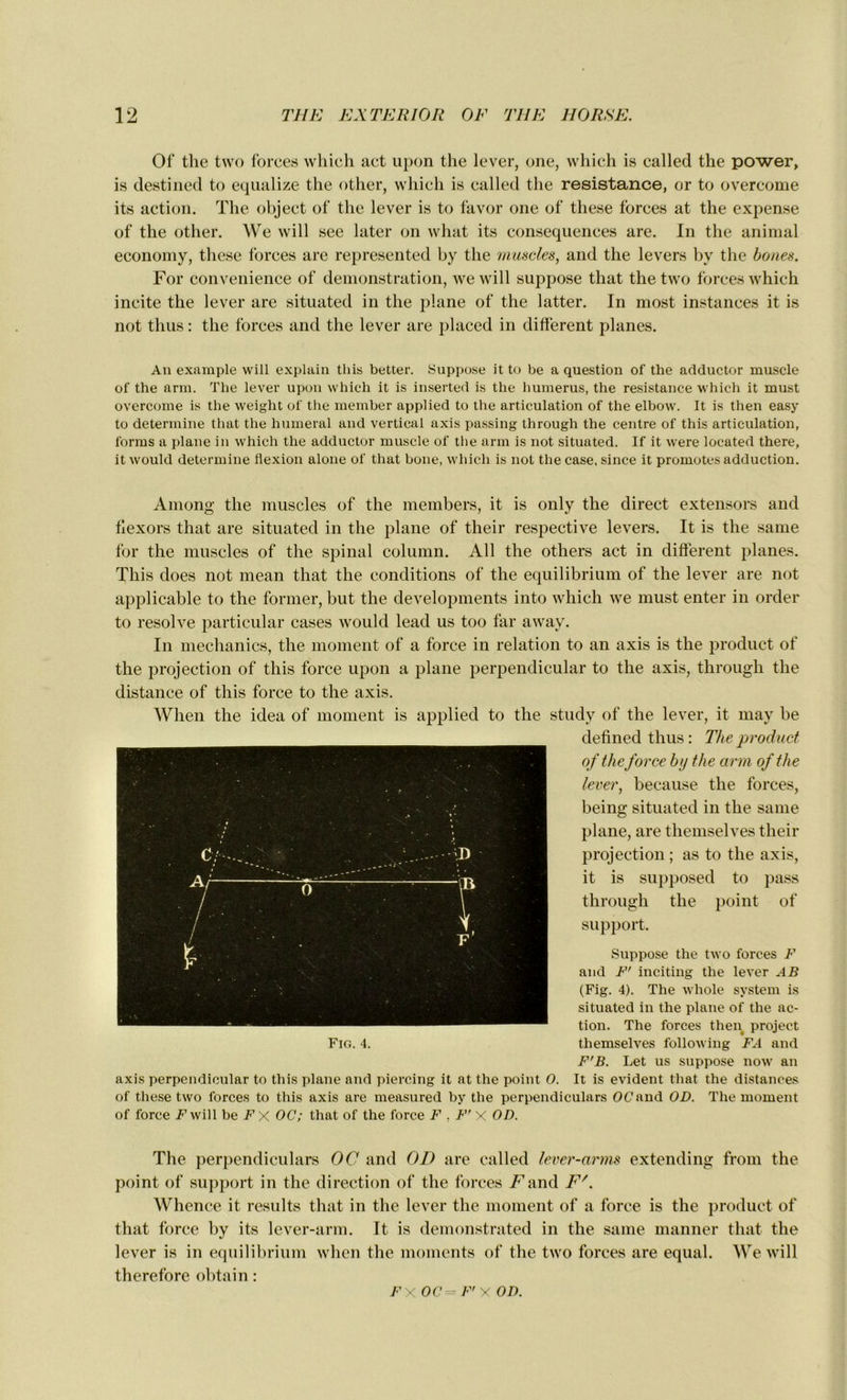 Of tlie two forces which act upon the lever, one, which is called the power, is destined to equalize the other, which is called the résistance, or to overcome its action. The object of the lever is to favor one of these forces at the expense of the other. We will see later on what its conséquences are. In the animal economy, these forces are represented by the muscles, and the levers by the boues. For convenience of démonstration, we will suppose that the two forces which incite the lever are situated in the plane of the latter. In most instances it is not thus : the forces and the lever are placed in different planes. An example will explain tliis better. Suppose it to be a question of the adductor muscle of the arm. The lever upon which it is inserted is the humérus, the résistance which it must overcome is the weight of the member applied to the articulation of the elbow. It is then easy to détermine that the humerai and vertical axis passing through the centre of this articulation, forms a plane in which the adductor muscle of the arm is not situated. If it were located there, it would détermine flexion alone of that boue, which is not the case, since it promûtes adduction. Among the muscles of the members, it is only the direct extensors and flexors that are situated in the plane of their respective levers. It is the same for the muscles of the spinal column. Ail the others act in different planes. This does not mean that the conditions of the equilibrium of the lever are not applicable to the former, but the developments into which we must enter in order to résolve particular cases would lead us too far away. In mechanics, the moment of a force in relation to an axis is the product of the projection of this force upon a plane perpendicular to the axis, through the distance of this force to the axis. When the idea of moment is applied to the study of the lever, it may be defined thus : The product of the force b y the arm of the lever, because the forces, being situated in the same plane, are tliemselves their projection ; as to the axis, it is supposed to pass through the point of support. Suppose the two forces F and F' inciting the lever AB (Fig. 4). The whole System is situated in the plane of the ac- tion. The forces then project tliemselves following FA and F'B. Let us suppose now an axis perpendicular to this plane and piercing it at the point O. It is évident that the distances of these two forces to tliis axis are measured by the perpendiculars OC and OD. The moment of force F7 will be Fx OC; that of the force F . F' X OD. The perpendiculars OC and OD are called lever-arms extending from the point of support in the direction of the forces F and F/. Whence it results that in the lever the moment of a force is the product of that force by its lever-arm. It is demonstrated in the same manner that the lever is in equilibrium when the moments of the two forces are equal. We will therefore obtain : Fig. 4. FX OC-- F'X OD.