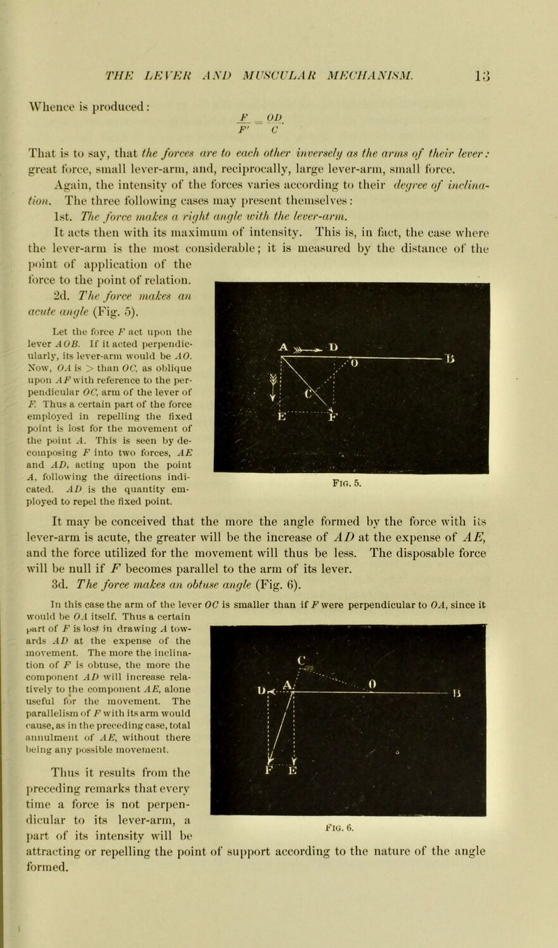 Whence is produced : F 01) F' C ' That is to say, that the forces are to each other inverse/;/ as the amis of their lever : great force, small lever-arm, and, reciprocally, large lever-arm, small force. Again, the intensity of the forces varies according to their degree of inclina- tion. The three following cases may présent themselves: lst. The force makes a right angle with the lever-arm. It acts then with its maximum of intensity. This is, in fact, the case where the lever-arm is the most considérable ; it is measured by the distance of the point of application of the force to the point of relation. 2d. The force makes an acute angle (Fig. 5). Let tlie force F act upon the lever AO B. If it acted perpendic- ularly, its lever-arm would be AO. Now, OA is > than OC, as oblique upon AF with reference to the per- pendicular OC, arm of the lever of F. Thus a certain part of the force employed in repelling the fixed point is lost for the movement of the point A. This is seen by de- composing F into two forces, AE and AD, acting upon the point A, following the directions indi- cated. AD is the quantity em- ployed to repel the fixed point. It may be conceived that the more the ansde formed by the force with its lever-arm is acute, the greater will be the increase of AD at the expense of AE, and the force utilized for the movement will thus be less. The disposable force will be null if F becomes parallel to the arm of its lever. 3d. The force makes an obtuse angle (Fig. 6). In this case the arm of the lever OC is smaller than if F were perpendicular to OA, since it would be OA itself. Thus a certain part of F is lost in drawing A tow- ards AD at the expense of the movement. The more the inclina- tion of F is obtuse, the more the component AD will increase rela- tivelv to the component AE, alone useful for the movement. The parallelism of F with its arm would cause, as in the precedingcase, total annulment of AE, without there being an y possible movement. Thus it résulta froin the preceding remarks that everv time a force is not perpen- dicular to its lever-arm, a part of its intensity will be attracting or repelling the point of support according to the nature of the angle formed.