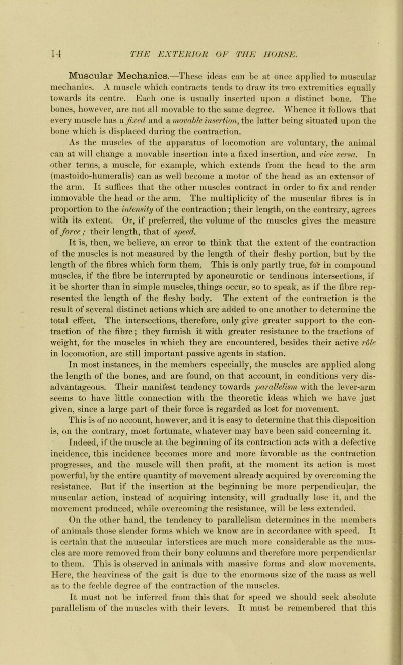 Muscular Mechanics.—These ideas can be at once applied to muscular mechanics. A muscle which contracta tends to draw its fcwo extremities equally towards its centre. Each one is usually inserted upon a distinct bone. The bones, however, are not ail movable to the same degree. Whence it follows that every muscle lias a fixed and & movable insertion, the latter being situated upon the bone which is displaced during the contraction. As the muscles of the apparatus of locomotion are voluntary, the animal can at will change a movable insertion into a fixed insertion, and vice versa. In other ternis, a muscle, for example, which extends from the head to the arm (mastoido-humeralis) can as well become a motor of the head as an extensor of the arm. It suffices that the other muscles contract in order to fix and render immovable the head or the arm. The multiplicity of the muscular fibres is in proportion to the intensity of the contraction ; their length, on the contrary, agréés with its extent. Or, if preferred, the volume of the muscles gives the measure of force ; their length, that of speed. It is, then, we believe, an error to think that the extent of the contraction of the muscles is not measured by the length of their fleshy portion, but by the length of the fibres which form them. This is only partly true, fol* in compound muscles, if the fibre be interrupted by aponeurotic or tendinous intersections, if it be shorter than in simple muscles, things occur, so to speak, as if the fibre rep- resented the length of the fleshy body. The extent of the contraction is the resuit of several distinct actions which are added to one another to détermine the total effect. The intersections, therefore, only give greater support to the con- traction of the fibre ; they furnish it with greater résistance to the tractions of weight, for the muscles in which they are encountered, besides their active rôle in locomotion, are still important passive agents in station. In most instances, in the members especially, the muscles are applied along the length of the bones, and are found, on that account, in conditions very dis- advantageous. Their manifest tendency towards parallelism with the lever-arm seems to hâve little connection with the theoretic ideas which we hâve just given, since a large part of their force is regarded as lost for movement. This is of no account, however, and it is easy to détermine that this disposition is, on the contrary, most fortunate, whatever may hâve been said concerning it. Indeed, if the muscle at the beginning of its contraction acts with a defective incidence, this incidence becomes more and more favorable as the contraction progresses, and the muscle will then profit, at the moment its action is most powerful, by the entire quantity of movement already acquired by overcoming the résistance. But if the insertion at the beginning be more perpendicular, the muscular action, instead of acquiring intensity, will gradually lose it, and the movement produced, while overcoming the résistance, will be less extended. On the other hand, the tendency to parallelism détermines in the members of animais those slender forms which we know are in accordance with speed. It is certain that the muscular interstices are much more considérable as the mus- cles are more removed from their bonv columns and therefore more perpendicular to them. This is observed in animais with massive forms and slow movements. Here, the heaviness of the gait is due to the enormous size of the mass as well as to the feeble degree of the contraction of the muscles. It must not be inferred from this that for speed we should seek absolute parallelism of the muscles with their levers. It must be remembered that this