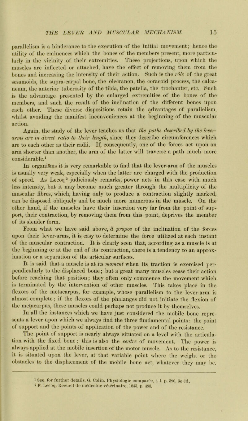 parallelism is a hinderance to the execution of the initial movement ; hence the utility of the eminences which the boues of the members présent, more particu- larly in the vicinity of their extremities. These projections, upon which the muscles are inflected or attached, hâve the effect of removing them from the boues and increasing the intensity of their action. Such is the rôle of the great sesamoids, the supra-carpal bone, the olecranon, the coracoid process, the calca- néum, the anterior tuberosity of the tibia, the patella, the trochanter, etc. Such is the advantage presented by the enlarged extremities of the bones of the members, and such the resuit of the inclination of the different bones upon eaeh other. These diverse dispositions retain the advantages of parallelism, whilst avoiding the manifest inconveniences at the beginning of the muscular action. Again, the study of the lever teaches us that the paths describecl by the lever- arms are in direct ratio to their length, since tliey describe circumferences which are to each other as their radii. If, consequently, one of the forces act upon an arm shorter tlian another, the arm of the latter will traverse a path much more considérable.1 In organiSms it is very remarkable to find that the lever-arm of the muscles is usually very weak, especially when the latter are charged with the production of speed. As Lecoq2 judiciously remarks, power acts in this case with much less intensity, but it may become much greater through the multiplicity of the muscular fibres, which, having only to produce a contraction slightly rnarked, can be disposed obliquely and be much more numerous in the muscle. On the other hand, if the muscles hâve their insertion very far from the point of sup- port, their contraction, by removing them from this point, deprives the member of its slender form. From what ive hâve said above, à propos of the inclination of the forces upon their lever-arms, it is easy to détermine the force utilized at each instant of the muscular contraction. It is clearly seen that, according as a muscle is at the beginning or at the end of its contraction, there is a tendency to an approx- imation or a séparation of the articulai* surfaces. It is said that a muscle is at its moment when its traction is exercised per- pendicularly to the displaced bone ; but a great many muscles cease their action before reaching that position ; they often only commence the movement which is terminated by the intervention of other muscles. This takes place in the flexors of the metacarpus, for example, whose parallelism to the lever-arm is almost complété ; if the flexors of the phalanges did not initiate the flexion of the metacarpus, these muscles could perhaps not produce it by themselves. In ail the instances which -we hâve just considered the mobile bone repre- sents a lever upon which we always find the three fundamental points : the point of support and the points of application of the power and of the résistance. The point of support is nearly always situated on a level with the articula- tion with the fixed bone ; this is also the centre of movement. The power is always applied at the mobile insertion of the motor muscle. As to the résistance, it is situated upon the lever, at that variable point where the weight or the obstacles to the displacement of the mobile bone act, whatever they may be. 1 See, for further détails, G. Colin, Physiologie comparée, t. i. p. 3%, 3e éd. 2 F. Lecoq, Recueil de médecine vétérinaire. 1843, p. llJ3.