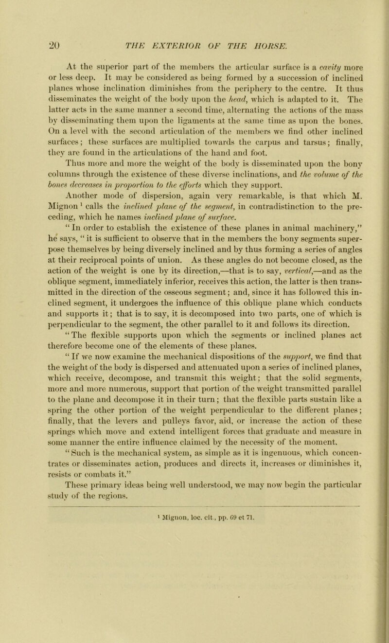 At the superior part of the members the articular surface is a cavity more or less deep. It may be considered as being formed by a succession of inclined planes wliose inclination diminishes from the periphery to the centre. It thus disséminâtes the weight of the body upon the head, which is adapted to it. The latter acts in the saine manner a second time, alternating the actions of the mass by disseminating thern upon the ligaments at the saine time as upon the bones. On a level with the second articulation of the members we find other inclined surfaces ; these surfaces are multiplied towards the carpus and tarsus ; finally, they are found in the articulations of the hand and foot. Thus more and more the weight of the body is disseminated upon the bony columns througli the existence of these diverse inclinations, and the volume of the bones decreases in proportion to the efforts which they support. Another mode of dispersion, again very remarkable, is that which M. Mignon 1 calls the inclined plane of the segment, in contradistinction to the pre- ceding, which he names inclined plane of surface. “ In order to establish the existence of these planes in animal machinery,” he says, “ it is sufficient to observe that in the members the bony segments super- pose themselves by being diversely inclined and by thus forming a sériés of angles at their reciprocal points of union. As these angles do not become closed, as the action of the weight is one by its direction,—that is to say, vertical,—and as the oblique segment, immediately inferior, receives this action, the latter is then trans- mitted in the direction of the osseous segment ; and, since it has followed this in- clined segment, it undergoes the influence of this oblique plane which conducts and supports it ; that is to say, it is decomposed into two parts, one of which is perpendicular to the segment, the other parallel to it and follows its direction. “The flexible supports upon îvhich the segments or inclined planes act therefore become one of the éléments of these planes. “If we now examine the mechanical dispositions of the support, we find that the weight of the body is dispersed and attenuated upon a sériés of inclined planes, which receive, décomposé, and transmit this weight ; that the solid segments, more and more numerous, support that portion of the weight transmitted parallel to the plane and décomposé it in their turn ; that the flexible parts sustain like a spring the other portion of the weight perpendicular to the different planes; finally, that the levers and pulleys favor, aid, or increase the action of these springs which move and extern! intelligent forces that graduate and measure in some manner the entire influence claimed by the necessity of the moment. “ Such is the mechanical System, as simple as it is ingenuous, which concen- trâtes or disséminâtes action, produces and directs it, increases or diminishes it, resists or combats it.” These primary ideas being well understood, we may now begin the particular study of the régions. 1 Mignon, loc. cit., pp. G9 et 71.
