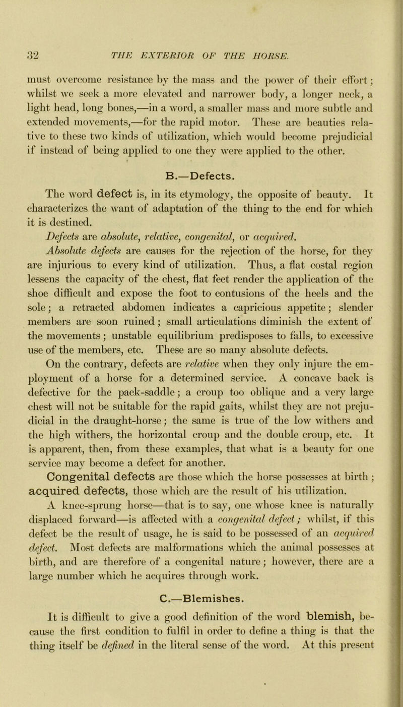 must overcome résistance by the mass and the power of their effort ; whilst we seek a more elevated and narrower body, a longer neck, a liglit head, long boues,—in a word, a smaller mass and more subtle and extended movements,—for the rapid motor. These are beauties rela- tive to these two kinds of utilization, which would become préjudiciai if instead of being applied to one tliey were applied to the other. B.—Defects. The word defect is, in its etymology, the opposite of beauty. It characterizes the want of adaptation of the thing to the end for which it is destined. Defects are absolute, relative, congénital, or acquired. Absolute defects are causes for the rejection of the horse, for they are injurious to every kind of utilization. Th us, a fiat costal région lessens the capacity of the chest, fiat feet render the application of the shoe difficult and expose the foot to contusions of the heels and the sole ; a retracted abdomen indicates a capricious appetite ; slender members are soon ruined ; small articulations diminish the extent of the movements ; unstable equilibrium prédisposés to falls, to excessive use of the members, etc. These are so many absolute defects. On the contrary, defects are relative when tliey only injure the em- ployaient of a horse for a determined service. A concave back is defective for the pack-saddle ; a croup too oblique and a verv large chest will not be suitable for the rapid gaits, whilst they are not préju- diciai in the draught-horse ; the sanie is true of the low withers and the high withers, the horizontal croup and the double croup, etc. It is apparent, then, from these examples, that wliat is a beauty for one service may become a defect for another. Congénital defects are those which the horse possesses at birtli ; acquired defects, those which are the resuit of his utilization. A knee-sprung horse—that is to say, one whose knee is naturally displaced forward—is affected witli a congénital defect ; whilst, if this defect be the resuit of usage, lie is said to be possessed of an acquired defect. Most defects are malformations which the animal possesses at birth, and are therefore of a congénital nature ; however, tliere are a large number which lie acquires through work. C.—Blemishes. It is difficult to give a good définition of the word blemish, be- cause the first condition to fulfil in order to define a thing is that the thing itself be defined in the literal sense of the word. At this présent