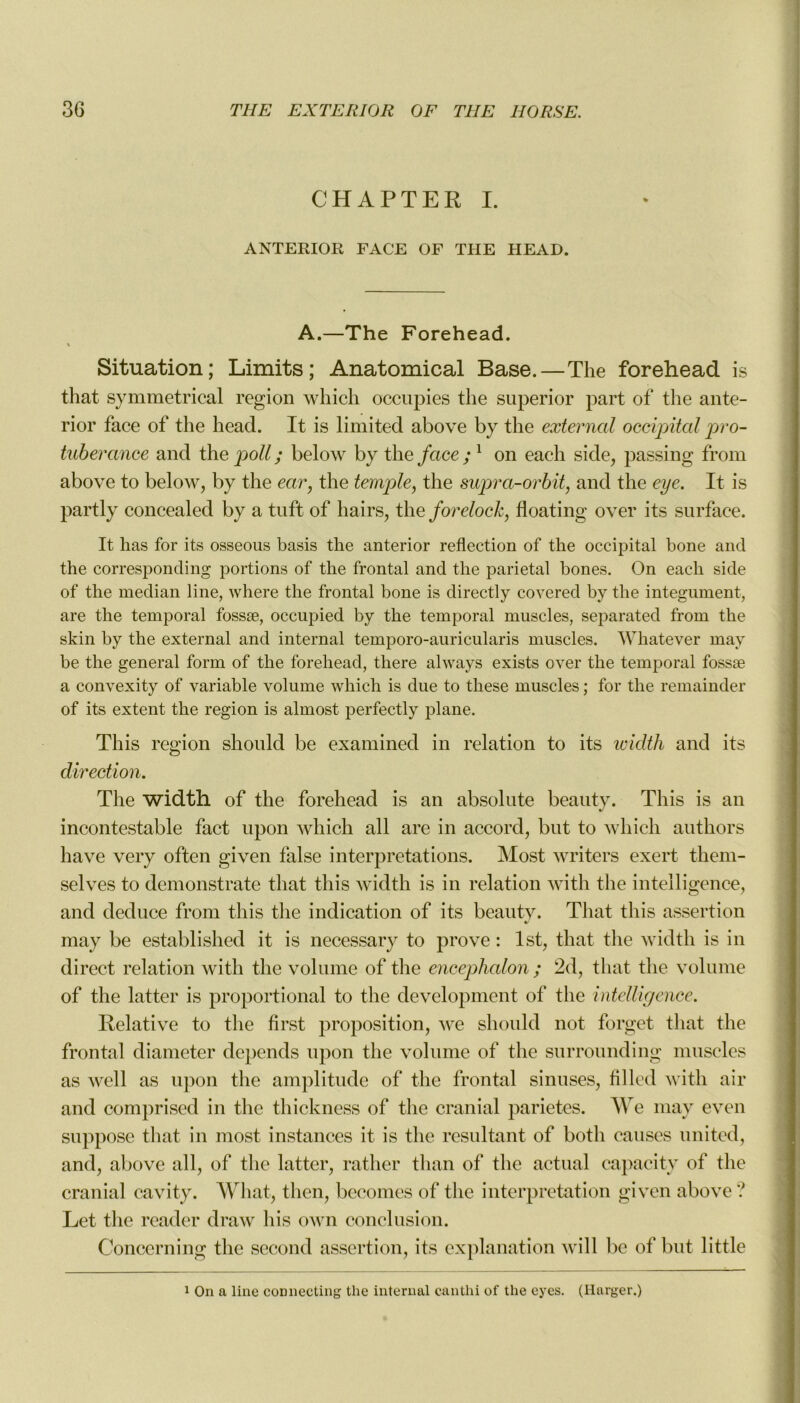 CHAPTER I. ANTERIOR FACE OF THE HEAD. A.—The Forehead. « Situation; Limits; Anatomical Base.—The forehead is that symmetrical région which occupies tlie superior part of tlie ante- rior face of the head. It is limited above by the external occipital pro- tubérance and the poil ; below by the face ;l on eaeh si de, passing from above to below, by the ear, the temple, the supra-or bit, and the eye. It is partly concealed by a tuft of hairs, the foreloch, floating over its surface. It has for its osseous basis the anterior reflection of the occipital bone and the corresponding portions of the frontal and the pariétal bones. On eacli side of the médian line, where the frontal bone is directly covered by the integument, are the temporal fossæ, occupied by the temporal muscles, separated from the skin by the external and internai temporo-auricularis muscles. Whatever may be the general forai of the forehead, there always exists over the temporal fossæ a convexity of variable volume which is due to these muscles ; for the remainder of its extent the région is almost perfectly plane. This région skould be examined in relation to its width and its direction. The width of the forehead is an absolute beauty. This is an incontestable fact upon which ail are in accord, but to which autkors hâve very often given false interprétations. Most writers exert them- selves to demonstrate that this width is in relation witli the intelligence, and deduce from this tlie indication of its beauty. That this assertion may be established it is necessary to prove : lst, that the width is in direct relation with the volume of the encephalon ; 2d, that the volume of the latter is proportional to the development of the intelligence. Relative to the first proposition, we should not forget that the frontal diameter dépends upon the volume of the surrounding muscles as well as upon the amplitude of the frontal sinuses, filled with air and comprised in the thickness of tlie cranial parietes. We may even suppose that in most instances it is tlie résultant of botli causes united, and, above ail, of the latter, rather than of the actual capacitv of tlie cranial cavity. What, then, becomes of tlie interprétation given above? Let tlie reader draw lus own conclusion. Concerning the second assertion, its explanation will be of but 1 ittle 1 On a line coDnecting the internai canthi of the eyes. (Harger.)