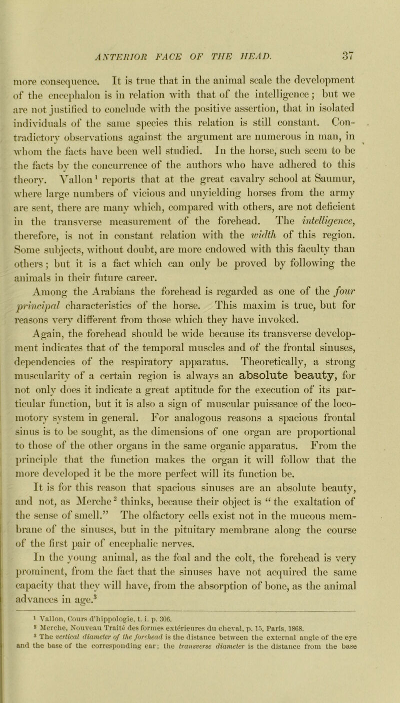 more conséquence. It is true that in the animal scale the development of the enceplialon is in relation with tliat of the intelligence ; but we are not justified to conclude with the positive assertion, that in isolated individuals of the sanie species this relation is still constant. Con- tradictory observations against the argument are mimerons in man, in whom the facts hâve been well studied. In the horse, such seem to be the facts by the concurrence of the authors who hâve adhered to this theorv. Vallon 1 reports that at the great cavalry school at Saumur, where large numbers of vicious and unyielding horses from the army are sent, there are many which, compared with others, are not déficient in the transverse measurement of the forehead. The intelligence, therefore, is not in constant relation with the roidth of this région. Some subjects, without doubt, are more endowed with this faculty than others ; but it is a fact which can only be proved by following the animais in their future career. Among the Arabians the forehead is regarded as one of the four principal characteristics of the horse. This maxim is true, but for reasons verv different from those which they hâve invoked. Again, the forehead should be wide because its transverse develop- ment indicates that of the temporal muscles and of the frontal sinuses, dependencies of the respiratory apparatus. Theoretically, a strong muscularity of a certain région is always an absolute beauty, for not only does it indieate a great aptitude for the execution of its par- ticular function, but it is also a sign of muscular puissance of the loco- motory System in general. For analogous reasons a spacious frontal sinus is to be sought, as the dimensions of one organ are proportional to those of the other organs in the same organic apparatus. From the principle that the function makes the organ it will follow that the more developed it be the more perfect will its function be. It is for this reason that spacious sinuses are an absolute beauty, and not, as Merche2 thinks, because their object is “ the exaltation of the sense of smell.” The olfactory cells exist not in the mucous mem- brane of the sinuses, but in the pituitary membrane along the course of the first pair of encephalic nerves. In tlie young animal, as the foal and the colt, the forehead is very prominent, from the fact that the sinuses hâve not acquired the same capacity tliat they will hâve, from the absorption of bone, as the animal ad van ces in a«;e.3 O 1 Vallon, Cours d’hippologie, t. i. p. 306. 2 Merche, Nouveau Traité des formes extérieures du cheval, p. 15, Paris, 1868. 3 The vertical diameter of the forehead is the distance between the external angle of the eye and the base of the corresponding ear; the transverse diameter is the distance from the base