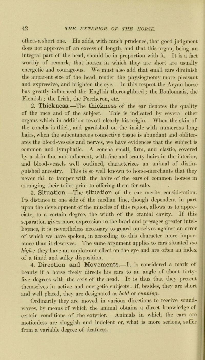 others a short one. He adds, with much prudence, that good judgment dues not approve of an excess of length, and that this organ, being an intégral part of the head, should be in proportion with it. It is a fact worthÿ of remark, that horses in which they are short are usually energetic and courageous. We must also add that small cars diminish the apparent size of the head, render the physiognomy more pleasant and expressive, and brighten the eye. In this respect the Aryan horse lias greatly influenced the English thoroughbred ; the Boulonnais, the Flemish ; the Irish, the Percheron, etc. 2. Thickness.—The thickness of the ear dénotés the quality of the race and of the subject. This is indicated by several other organs which in addition reveal clearly his origin. When the skin of the concha is thick, and garnished on the inside with numerous long hairs, when the subcutaneous connective tissue is abundant and oblitér- âtes the blood-vessels and nerves, we hâve évidences that the subject is common and lymphatic. A concha small, firm, and elastic, covered by a skin fine and adhèrent, with fine and scanty hairs in the interior, and blood-vessels well outlined, characterizes an animal of distin- guished ancestry. This is so well known to horse-merchants that they never fail to tamper with the hairs of the ears of common horses in arranging their toilet prior to offering them for sale. 3. Situation.—The situation of the ear merits considération. Its distance to one side of the médian line, though dépendent in part upon the development of the muscles of this région, allows us to appre- ciate, to a certain clegree, the width of the cranial cavity. If this séparation gives more expression to the head and présagés greater intel- ligence, it is nevertheless necessary to guard ourselves against an error of which we hâve spoken, in according to this character more impor- tance than it deserves. The same argument applies to ears situated too high ; they hâve an unpleasant effect on the eye and are often an index of a timid and sulky disposition. 4. Direction and Movements.—It is considered a mark of beauty if a horse freely directs his ears to an angle of about forty- five degrees with the axis of the head. It is tlius that they présent themselves in active and energetic subjects : if, besides, they are short and well placed, they are designated as bold or cunning. Ordinarily they are moved in varions directions to receive sonnd- waves, by means of which the animal obtains a direct knowledge of certain conditions of the exterior. Animais in which the ears are motionless are sluggish and indolent or, what is more serious, suffer from a variable degree of deafness.