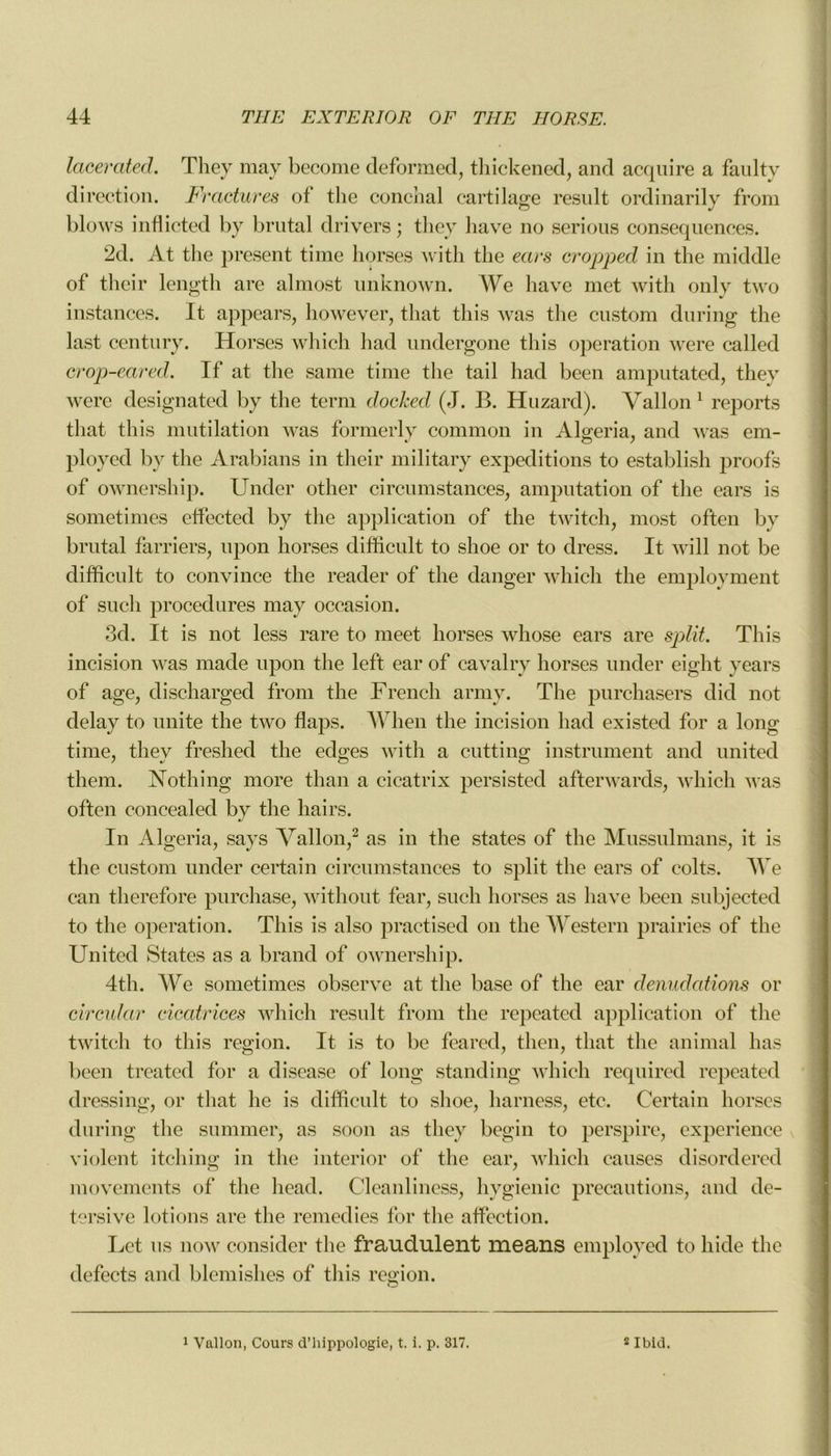 lacerated. They may become deformed, thickened, and acquire a faulty direction. Fractures ot the conchal cartilage resuit ordinarily from blows infiicted by brutal drivers ; tliey hâve no serious conséquences. 2d. At the présent time horses with the ears cropped in the middle of thcir length are almost unknown. We hâve met with only two instances. It appears, however, that this was the custom during the last century. Horses which had undergone this operation were called crop-eared. If at the sanie time the tail had been amputated, they were designated by the terni docked (J. B. Huzard). Vallon 1 reports that this mutilation was formerly common in Algeria, and was em- ployed bv the Arabians in their military expéditions to establish proofs of ownership. Under other circumstances, amputation of the ears is sometimes effected by the application of the twitch, most often by brutal farriers, upon horses difficult to slioe or to dress. It will not be difficult to convince the reader of the danger which the employment of such procedures may occasion. 3d. It is not less rare to meet horses whose ears are split. This incision was made upon the left ear of cavalry horses under eight years of âge, discharged from the French army. The purchasers did not delay to unité the two flaps. Wlien the incision had existed for a long time, they freshed the edges with a cutting instrument and united them. Nothing more than a cicatrix persisted afterwards, which was often eoncealed by the hairs. In Algeria, says Vallon,2 as in the states of the Mussulmans, it is the custom under certain circumstances to split the ears of colts. We ean therefore purchase, without fear, such horses as hâve been subjected to the operation. This is also practised on the Western prairies of the United States as a brand of ownership. 4th. We sometimes observe at the base of the ear dénudations or circular cicatrices which resuit from the repeated application of the twitch to this région. It is to be feared, then, that the animal lias been treated for a disease of long standing which reqnired repeated dressing, or that he is difficult to slioe, harness, etc. Certain horses during the summer, as soon as they begin to perspire, expérience violent itching in the interior of the ear, which causes disordered movements of the liead. Cleanliness, hygienic précautions, and de- tersive lotions are the remedies for the affection. Let us now consider the fraudulent means employed to hide the defects and blemishes of this région. 1 Vallon, Cours d’hippologie, t. i. p. 317. 2 Ibid.