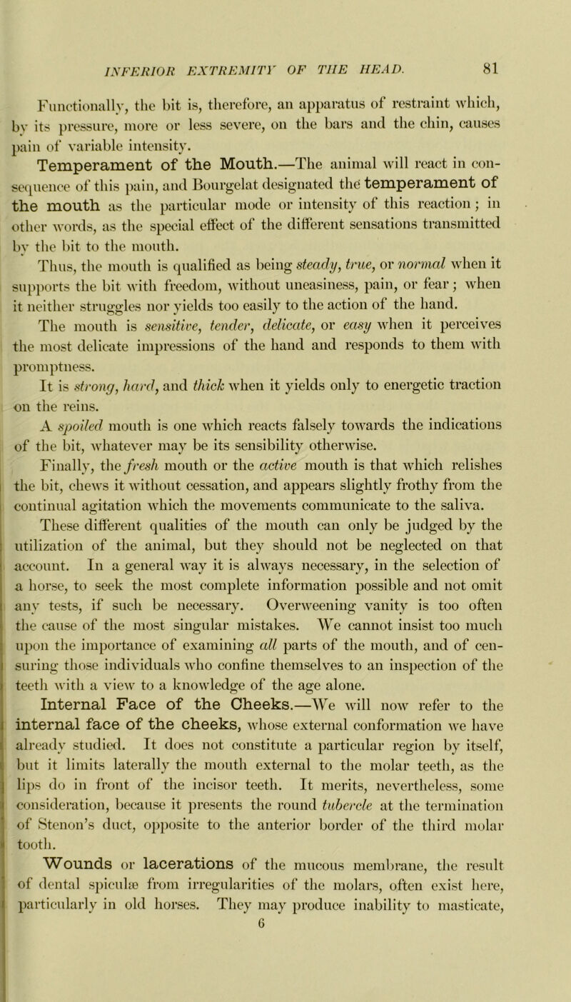 Functionally, the bit is, therefore, an apparatus of restraint which, by its pressure, more or less severe, on the bars and the chin, causes pain of variable intensity. Tempérament of the Mouth.—The animal will react in con- séquence of tliis pain, and Bourgelat designated the tempérament of the mouth as the particular mode or intensity of tliis reaction ; in other words, as the spécial etfect of the different sensations transmitted bv the bit to the mouth. Thus, the mouth is qualified as being steady, true, or normal when it supports the bit with freedom, without uneasiness, pain, or fear ; when it neither struggles nor yields too easily to the action of the hand. The mouth is sensitive, tender, délicate, or easy when it perceives the most délicate impressions of the hand and responds to them with promptness. It is strong, hard, and thick when it yields only to energetic traction on the reins. A spoiled mouth is one which reacts falsely towards the indications of the bit, whatever may be its sensibility otherwise. Finally, the fresh mouth or the active mouth is that which relishes the bit, chews it without cessation, and appears slightly frothy from the continuai agitation which the movements communicate to the saliva. O These different qualities of the mouth can only be judged by the utilization of the animal, but they should not be neglected on that account. In a general way it is always necessary, in the sélection of a horse, to seek the most complété information possible and not omit any tests, if sucli be necessary. Overweening vanity is too often the cause of the most singular mistakes. We cannot insist too much upon the importance of examining ail parts of the mouth, and of cen- teeth with a view to a knowledge of the âge alone. Internai Face of the Cheeks.—We will now refer to the internai face of the cheeks, whose external conformation we hâve already studied. It does not constitute a particular région by itself, but it limits laterally the mouth external to the molar teeth, as the lips do in front of the incisor teeth. It merits, nevertheless, sonie considération, because it présents the round tubercle at the termination of Stenon’s duct, opposite to the anterior border of the tliird molar tootli. Wounds or lacérations of the mucous membrane, the resuit of dental spiculæ from irrégularités of the molars, often exist here, particularly in old horses. They may produce inability to masticate, 6