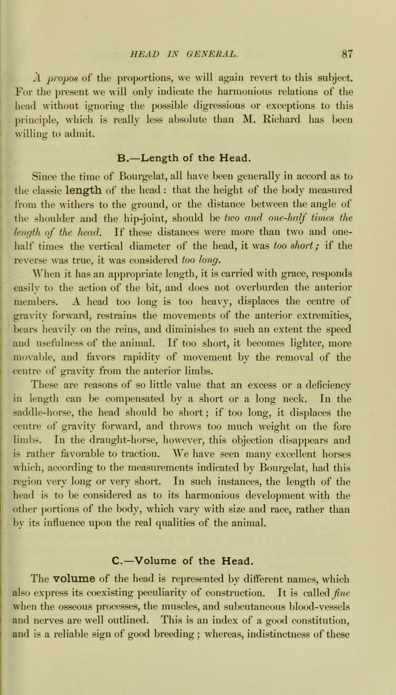 À pi'opos of the proportions, \vc will again revert to tliis subject. For the présent we will only indicate the harmonious relations of the head without ignoring the possible digressions or exceptions to tliis principle, which is really less absolute than M. Richard lias been willing to admit. B.—Length of the Head. Silice the time of Bourgelat, ail hâve been generally in accord as to the elassic length of the head : that the heiglit of the body measured from the withers to the ground, or the distance between the angle of the shoulder and the hip-joint, should be two and one-half times the length of the head. If these distances were more than two and one- half times the vertical diameter of the head, it was too short ; if the reverse was true, it was considered too long. When it lias an appropriate length, it is carried with grâce, responds easily to the action of the bit, and does not overburden the anterior members. A head too long is too heavy, displaces the centre of gravity forward, restrains the movements of the anterior extremities, bears heavily on the reins, and diminishes to such an extent the speed and nsefulness of the animal. If too short, it becomes lighter, more movable, and favors rapiditv of movement by the removal of the centre of gravity from the anterior limbs. These are reasons of so little value that an excess or a deficiency in length can be compensated by a short or a long neck. In the saddle-horse, the head should be short ; if too long, it displaces the centre of gravity forward, and throws too much weight on the fore limbs. In the draught-horse, however, this objection disappears and is rather favorable to traction. We hâve seen many excellent liorses which, according to the measurements indicated by Bourgelat, had this région very long or very short. In such instances, the length of the head is to be considered as to its harmonious development with the otlier portions of the body, which vary with size and race, rather than by its influence upon the real qualities of the animal. C.—Volume of the Head. The volume of the head is represented by different names, which also express its coexisting peculiarity of construction. It is called fine when the osseous processes, the muscles, and subcutaneous blood-vessels and nerves are well outlined. This is an index of a good constitution, and is a reliable sign of good breeding ; whereas, indistinctness of these