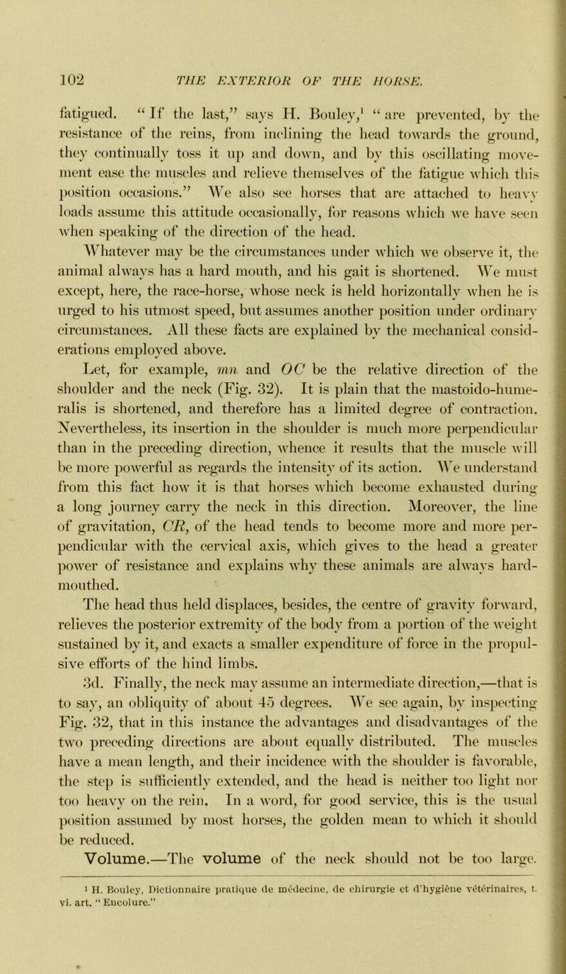 fatigued. “If the last,” says H. Bouley,1 “ are prevented, by the résistance of tlie reins, from inclining tlie head tovvards the ground, they continually toss it up and down, and by this oscillating move- ment ease the muscles and relieve themselves of tlie fatigue which this position occasions/’ We also see horses that are attached to heavy loads assume this attitude occasionally, for reasons which we hâve seen when speaking of the direction of the head. Whatever may be the circumstances under which we observe it, tlie animal always lias a hard mouth, and his gait is shortened. We must except, here, the race-horse, whose neck is held horizontally when lie is urged to his utmost speed, but assumes another position under ordinary circumstances. Ail these facts are explained bv the mechanical consid- érations employed above. Let, for example, mn and OC be the relative direction of the shoulder and tlie neck (Fig. 32). It is plain that the mastoido-hume- ralis is shortened, and therefore has a limited degree of contraction. Nevertheless, its insertion in the shoulder is rnuch more perpendicular tlian in the preceding direction, whence it results that the muscle will be more powerful as regards the intensity of its action. We understand from this fact how it is that horses which become exhausted during a long journey carry the neck in this direction. Moreover, the line of gravitation, CR, of the head tends to become more and more per- pendicular with the cervical axis, which gives to the head a greater power of résistance and explains why these animais are always liard- mouthed. The head thus held displaces, besides, the centre of gravity forward, relieves tlie posterior extremity of the body from a portion of* the weight sustained by it, and exacts a smaller expenditure of force in the propul- sive efforts of the hind limbs. 3d. Finally, the neck may assume an intermediate direction,—that is to say, an obliquity of about 45 degrees. We see again, by inspecting Fig. 32, that in this instance the advantages and disadvantages of the two preceding directions are about equally distributed. The muscles hâve a mean lengtli, and their incidence witli the shoulder is favorable, the step is sufficiently extended, and the head is neither too light nor too heavy on tlie rein. In a word, for good service, this is the usual position assumed by most horses, the golden mean to which it should be reduced. Volume.—The volume of the neck should not be too large. 1 H. Bouley, Dictionnaire pratique de médecine, de chirurgie et d’hygiène vétérinaires, t. vi. art. “ Encolure.”