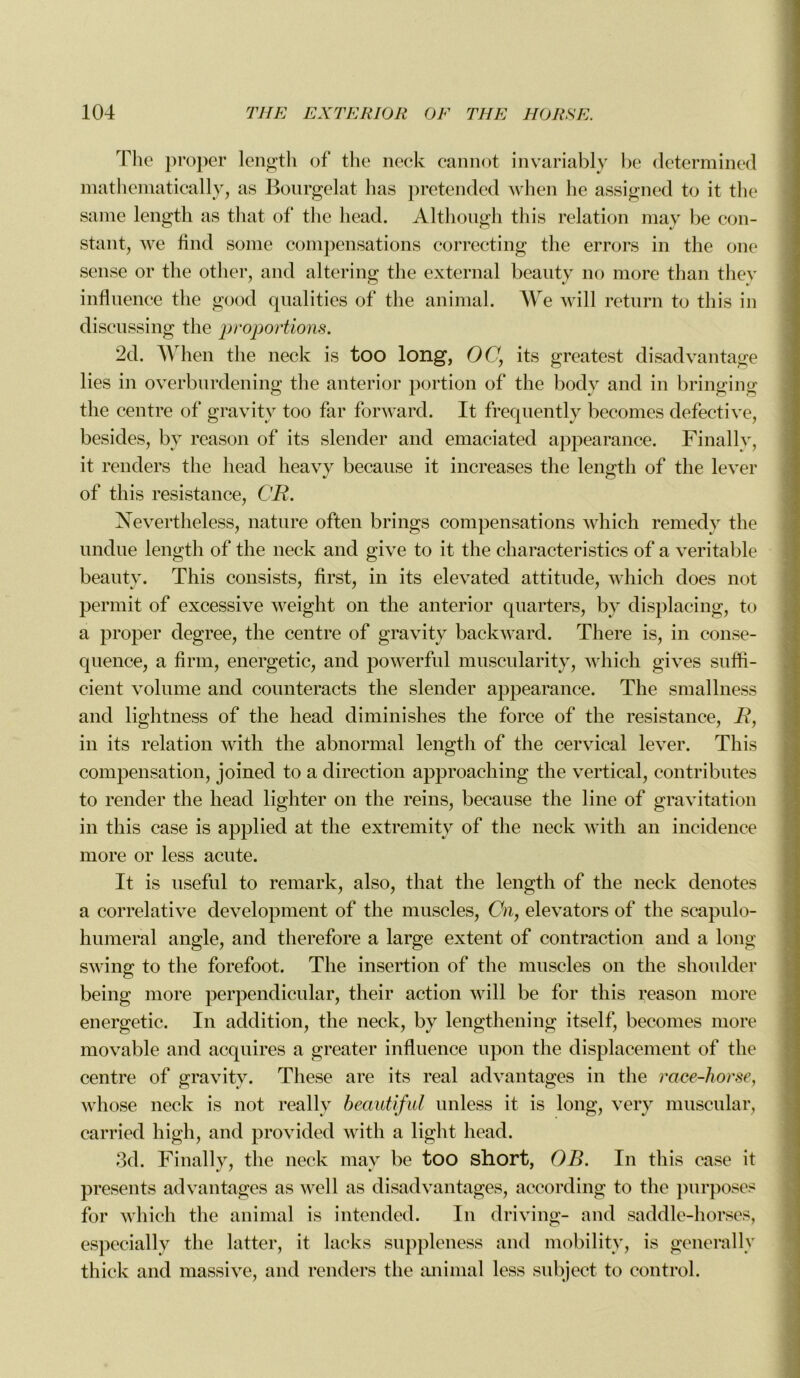 The proper length of the neck cannot invariably be determined mathematically, as Bourgelat lias pretended when lie assigned to it the same length as that of the head. Although this relation may be con- stant, we find some compensations correcting the errors in the one sense or the other, and altering the external bcanty no more than they influence the good qualities of the animal. We will return to this in discussing the proportions. 2d. When the neck is too long, OC, its greatest disadvantage lies in overburdening the anterior portion of the body and in bringing the centre of gravity too far forward. It freqnently becomes defective, besides, by reason of its slender and emaciated appearance. Finally, it renders the head lieavy becanse it increases the length of the lever of this résistance, CR. Nevertheless, nature often b rings compensations which remedy the undue length of the neck and give to it the characteristics of a véritable beauty. This consists, first, in its elevated attitude, which does not permit of excessive weight on the anterior qnarters, by displacing, to a proper degree, the centre of gravity backward. There is, in consé- quence, a firm, energetic, and powerful muscularity, which gives sufti- cient volume and counteracts the slender appearance. The smallness and lightness of the head diminishes the force of the résistance, R, in its relation with the abnormal length of the cervical lever. This compensation, joined to a direction approaching the vertical, contributes to render the head lighter on the reins, becanse the line of gravitation in this case is applied at the extremity of the neck with an incidence more or less acute. It is useful to remark, also, that the length of the neck dénotés a corrélative development of the muscles, Cn, elevators of the scapulo- humeral angle, and therefore a large extent of contraction and a long swing to the forefoot. The insertion of the muscles on the shoulder being more perpendicular, their action will be for this reason more energetic. In addition, the neck, by lengthening itself, becomes more movable and acquires a greater influence upon the displacement of the centre of gravity. These are its real advantages in the race-horse, whose neck is not reallv beautiful unless it is long, verv muscular, carried high, and provided with a light head. 3d. Finally, the neck may be too short, OB. In this case it présents advantages as well as disadvantages, according to the purposes for which the animal is intended. In driving- and saddle-horses, especially the latter, it lacks suppleness and mobilitv, is generally thick and massive, and renders the animal less subject to control.