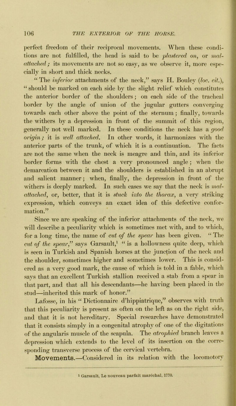 perfect freedom of their reciprocal movements. When these condi- tions are not fui fi lied, the head is said to be plccstered on, or mal- cittached ; its movements are not so easy, as we observe it, more espe- cially in short and tliick necks. “ The inferior attachments of the neck,” savs H. Bouley (loc. cit.), “ shonld be marked on each side by the slight relief which constitûtes the anterior border of the shoulders ; on each side of the trachéal border by the angle of union of the jugular gutters converging towards each other above the point of the sternum ; finally, towards the withers by a dépréssion in front of the summit of this région, generally not well marked. In these conditions the neck has a good origin ; it is well attached. In other words, it harmonizes with the anterior parts of the trunk, of which it is a continuation. The tacts are not the same when the neck is meagre and thin, and its inferior border forais with the chest a very pronounced angle ; when the démarcation between it and the shoulders is established in an abrupt and salient manner ; when, finally, the dépréssion in front of the withers is deeply marked. In such cases we say that the neck is rncd- attached, or, better, that it is stuck into the thorax, a very striking expression, which conveys an exact idea of this defective confor- mation.” Since we are speaking of the inferior attachments of the neck, we will describe a peculiarity which is sometimes met with, and to which, for a long time, the name of eut of the spear has been given. “ The eut of the spear,” says Garsault,1 “ is a hollowness quite deep, which is seen in Turkish and Spanish horses at the junction of the neck and the shoulder, sometimes higher and sometimes lower. This is consid- ered as a very good mark, the cause of which is told in a fable, which says that an excellent Turkish stallion received a stab from a spear in that part, and that ail his descendants—lie having been placed in the stud—inherited this mark of honor.” Lafosse, in his “ Dictionnaire d’hippiatrique,” observes with trutli that this peculiarity is présent as often on the left as on the riglit side, and that it is not hereditary. Spécial researches hâve demonstrated that it consists simply in a congénital atrophy of one of the digitations of the angularis muscle of the scapula. The atrophied brandi leaves a dépréssion which extends to the level of its insertion on the corre- sponding transverse process of the cervical vertebra. Movements.—Considered in its relation with the locomotory i Garsault, Le nouveau parfait maréchal, 1770.