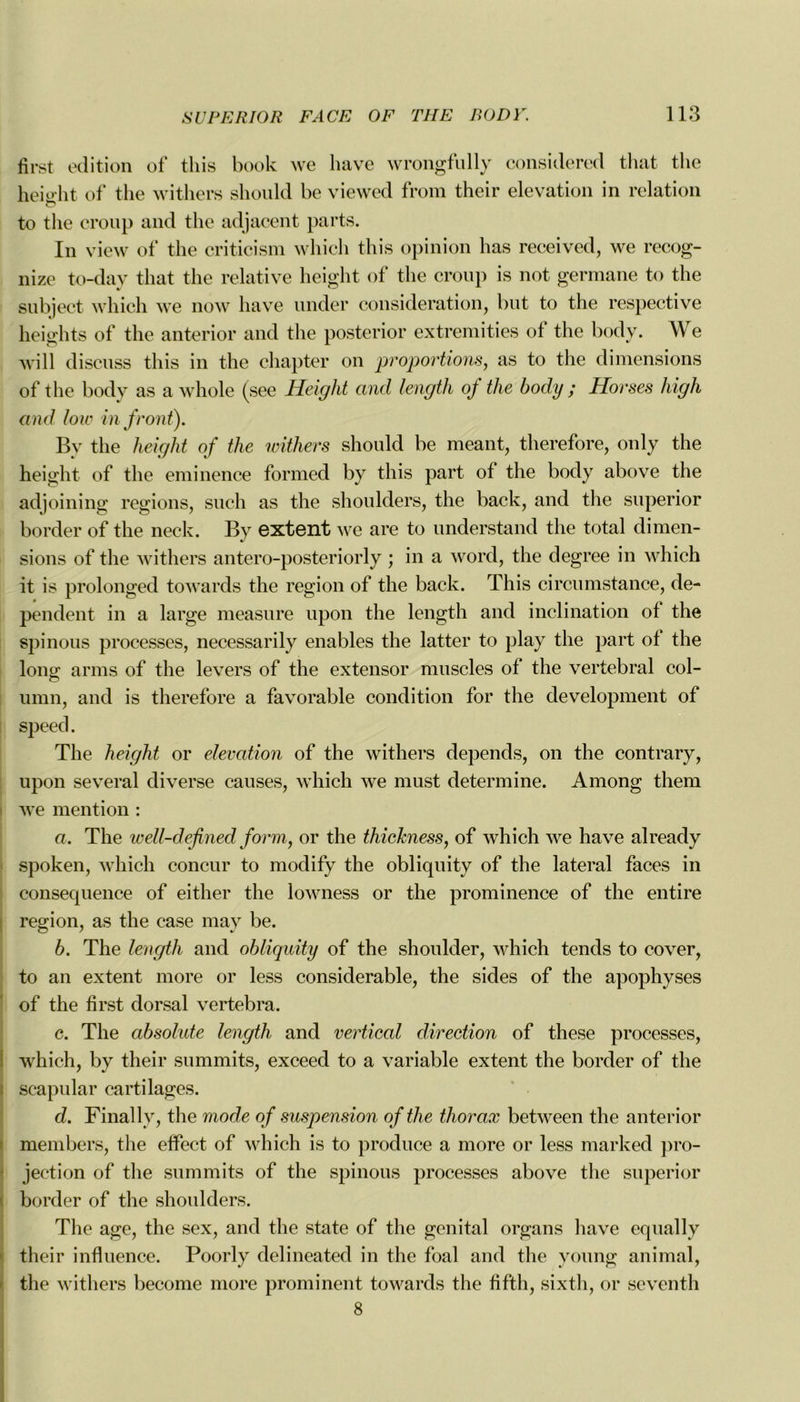 iîrst édition of this book we bave wrongfully considered that the heio-ht of the withers should be viewed from their élévation in relation to the croup and the adjacent parts. In view of the criticism which this opinion has received, we recog- nize to-day that the relative height of the croup is not germane to the subject which we now hâve under considération, but to the respective heights of the anterior and the posterior extremities of the body. We will discuss this in the chapter on proportions, as to the dimensions of the body as a whole (see Height and length oj the body ; Horses liigh and hiv in front). Bv the height of the withers should be meant, therefore, only the height of the eminence formed by this part of the body above the adjoining régions, such as the shoulders, the back, and the superior border of the neck. By extent we are to understand the total dimen- sions of the withers antero-posteriorly ; in a word, the degree in which it is prolonged towards the région of the back. This circumstance, dé- pendent in a large measure upon the length and inclination of the spinous processes, necessarily enables the latter to play the part of the long arms of the levers of the extensor muscles of the vertébral col- umn, and is therefore a favorable condition for the development of speed. The height or élévation of the withers dépends, on the contrary, upon several diverse causes, which we must déterminé. Among them we mention : a. The well-defined form, or the thickness, of which we hâve already spoken, which concur to modify the obliquity of the latéral faces in conséquence of either the lowness or the prominence of the entire région, as the case may be. b. The length and obliquity of the shoulder, which tends to cover, to an extent more or less considérable, the sides of the apophyses of the first dorsal vertebra. c. The absolute length and vertical direction of these processes, which, by their summits, exceed to a variable extent the border of the scapular cartilages. d. Finally, the mode of suspension of the thorax between the anterior members, the effect of which is to produce a more or less marked pro- jection of the summits of the spinous processes above the superior border of the shoulders. The âge, the sex, and the State of the génital organs hâve equally their influence. Poorly delineated in the foal and the young animal, the withers become more prominent towards the fifth, sixth, or seventh 8