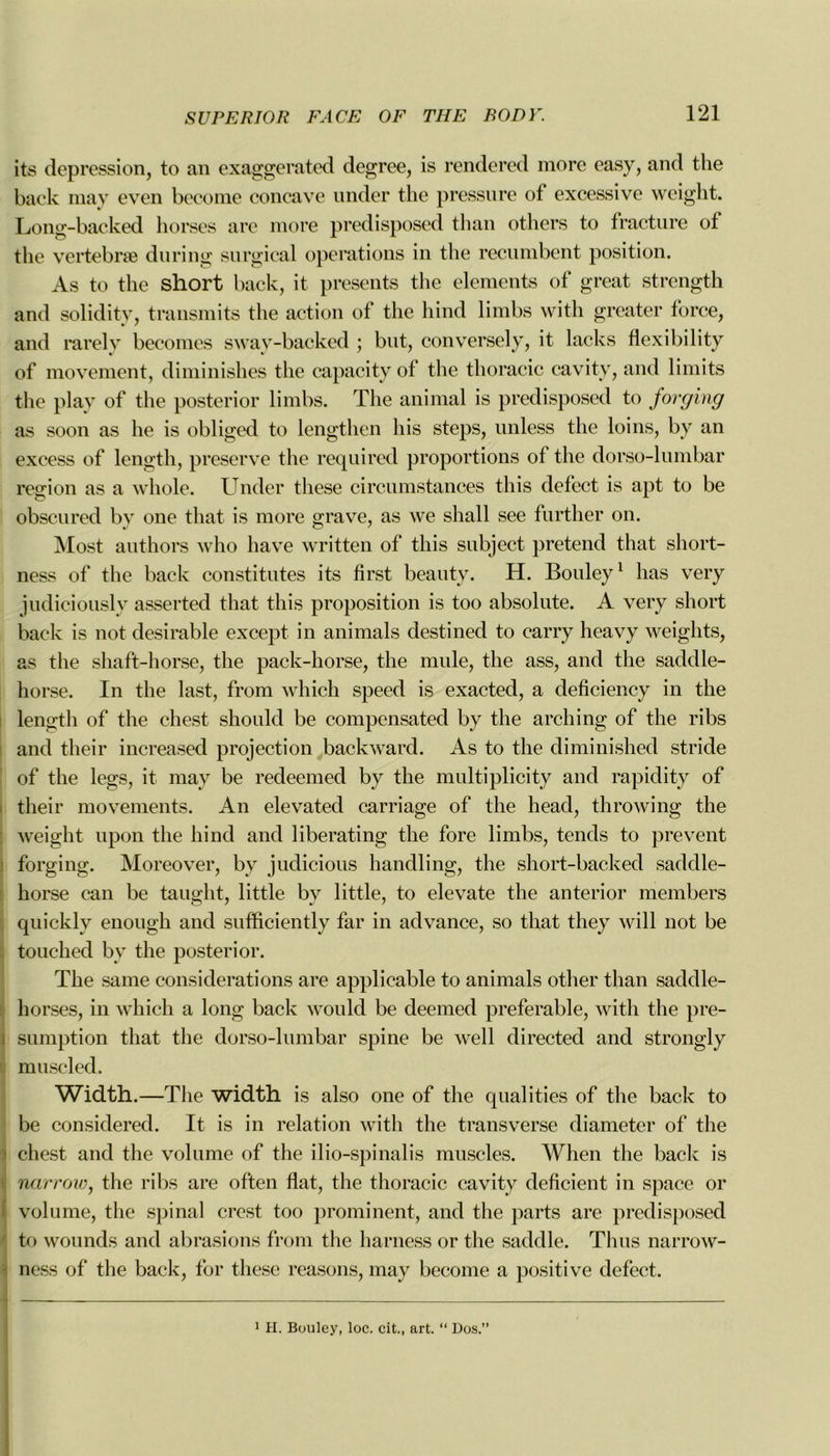 its dépréssion, to an exaggerated degree, is rendered more easy, and the back may even beconie concave under the pressure of excessive weight. Long-backed horses are more predisposed than others to fracture of the vertebræ du ring surgical operations in the recumbent position. As to the short back, it présents the éléments of great strcngth and solidity, transmits the action of the hind limbs with greater force, and rarely becomes sway-backed ; but, conversely, it lacks flexibility of movement, diminishes the capacity of the thoracic cavitv, and limits the play of the posterior limbs. The animal is predisposed to forging as soon as he is obliged to lengthen his steps, unless the loins, by an excess of length, preserve the required proportions of the dorso-lumbar région as a whole. Under these circumstances this defect is apt to be obscured bv one that is more grave, as we shall see further on. Most authors who hâve written of this subject prétend that short- ness of the back constitutes its fîrst beauty. H. Bouley1 lias very judiciously asserted that this proposition is too absolute. A very short back is not désirable except in animais destined to carry heavy weights, as the shaft-horse, the pack-horse, the mule, the ass, and the saddle- horse. In the last, from which speed is exacted, a deficiency in the length of the ehest should be compensated by the arching of the ribs and their increased projection backward. As to the diminished stride of the legs, it may be redeemed by the multiplicity and rapidity of their movements. An elevated carriage of the head, throwing the weight upon the hind and liberating the fore limbs, tends to prevent forging. Moreover, by judicious handling, the short-backed saddle- horse can be taught, little by little, to elevate the anterior members quickly enough and sufficiently far in advance, so that they will not be touched by the posterior. The same considérations are applicable to animais other than saddle- horses, in which a long back would be deemed préférable, with the pre- sumption that the dorso-lumbar spine be well directed and strongly muscled. Width.—The width is also one of the qualities of the back to be considered. It is in relation with the transverse diameter of the * chest and the volume of the ilio-spinalis muscles. When the back is narrow, the ribs are often fiat, the thoracic cavity déficient in space or volume, the spinal crest too prominent, and the parts are predisposed to wounds and abrasions from the harness or the saddle. Thus narrow- ness of the back, for these reasons, may become a positive defect. 1 H. Bouley, loc. cit., art. “ Dos.”