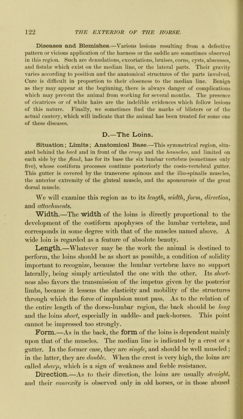 Diseases and Blemishes.—Various lésions resulting from a defective pattern or vicious application of tlie harness or the saddle are sometimes observed in this région. Suck are dénudations, excoriations, bruises, corns, cysts, abscesses, and fistulæ which exist on the médian line, or the latéral parts. Their gravity varies according to position and the anatomical structures of the parts involved. Cure is difficult in proportion to their closeness to the médian line. Benign as they may appear at the beginning, there is always danger of complications which may prevent the animal from working for several months. The presence of cicatrices or of white hairs are the indelible évidences which follow lésions of this nature. Finally, we sometimes fin cl the marks of blisters or of the actual cautery, which will indicate that the animal lias been treated for some one of tliese diseases. D.—The Loins. Situation ; Limits ; Anatomical Base.—This symmetrical région, situ- ated behind the back and in front of the croup and the haunches, and limited on each side by the fiank, lias for its base the six lumbar vertebræ (sometimes only five), whose costiform processes continue posteriorly the costo-vertebral gutter. This gutter is covered by the transverse spinous and the ilio-spinalis muscles, the anterior extremity of the gluteal muscle, and the aponeurosis of the great dorsal muscle. We will examine this région as to its length, width, form, direction, and attachments. Width.—The width of the loins is directly proportional to the development of the costiform apophyses of the lumbar vertebræ, and corresponds in some degree with that of the muscles named above. A wide loin is re^arded as a feature of absolute beautv. Length.—Whatever may be the work the animal is destined to perforai, the loins should be as short as possible, a condition of solidity important to recognize, because the lumbar vertebræ hâve 110 support laterally, being simply articulated the one with the other. Its short- ness also favors the transmission of the impetus given by the posterior limbs, because it lessens the elasticity and mobility of the structures through which the force of impulsion must pass. As to the relation of the entire length of the dorso-lumbar région, tlie back should be long and the loins short, especially in saddle- and pack-horses. This point cannot be impressed too strongly. Form.—As in the back, tlie form of tlie loins is dépendent niainlv upon that of tlie muscles. The médian line is indicated by a crest or a gutter. In the former case, they are single, and should be well muscled ; in the latter, they are double. Wlien the crest is very high, the loins are called sharp, which is a sign of weakness and feeble résistance. Direction.—As to their direction, the loins are usually straiglit, and their convexity is observed only in old horses, or in those abused