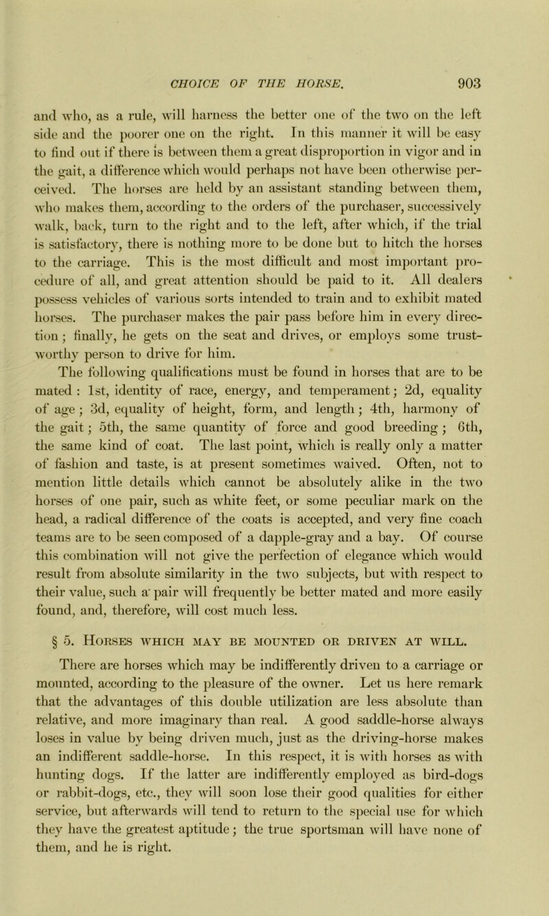 and who, as a rule, will harness tlie better one of the two on the left side and the poorer one on the right. In this manner it will be easy to find ont if there is between them a great disproportion in vigor and in the gait, a différence which would perhaps not hâve been otherwise per- ceived. The horses are lield by an assistant standing between them, who makes them, according to the orders of the purchaser, successively walk, back, turn to the right and to the left, after which, if the trial is satisfactory, there is nothing more to be done but to Ilitch the horses to the carriage. This is the most diffieult and most important pro- cedure of ail, and great attention should be paid to it. Ail dealers possess vehicles of various sorts intended to train and to exhibit mated horses. The purchaser makes the pair pass before him in every direc- tion ; finally, lie gets on the seat and drives, or employs sonie trust- worthy person to drive for him. The foliowing qualifications must be found in horses that are to be mated: lst, identity of race, energy, and tempérament; 2d, equality of âge ; 3d, equality of heiglit, form, and lengtli ; 4th, harmony of the gait ; 5th, the same quantity of force and good breeding ; 61h, the sanie kind of coat. The last point, which is really only a matter of fashion and taste, is at présent sometimes waived. Often, not to mention little details which cannot be absolutely alike in the two horses of one pair, such as white feet, or some peculiar mark on the head, a radical différence of the coats is accepted, and very fine coach teams are to be seen composed of a dapple-gray and a bay. Of course this combination will not give the perfection of elegance which would resuit from absolute similarity in the two subjects, but with respect to their value, such a' pair will frequently be better mated and more easily found, and, therefore, will cost much less. § 5. Horses which may be mounted or driven at will. There are horses which may be indifferently driven to a carriage or mounted, according to the pleasure of the owner. Let us liere remark that the advantages of this double utilization are less absolute than relative, and more imaginary than real. A good saddle-horse always loses in value by being driven much, just as the driving-horse makes an indifferent saddle-horse. In this respect, it is with horses as with hunting dogs. If the latter are indifferently employed as bird-dogs or rabbit-dogs, etc., tliey will soon lose their good qualities for eitlier service, but afterwards will tend to return to the spécial use for which they hâve the greatest aptitude ; the true sportsman will hâve none of them, and lie is right.