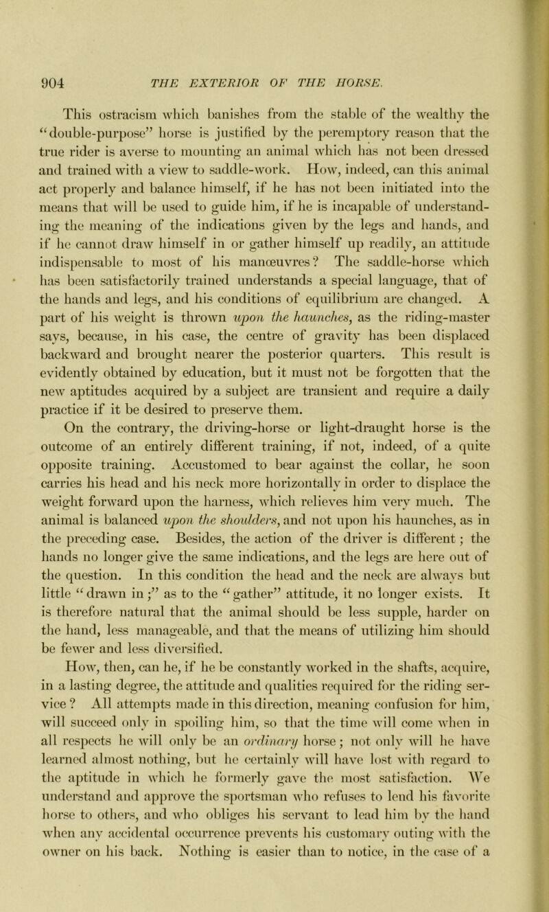 This ostracism which banishes from the stable of the wealthy the “double-purpose” horse is justifiée! by the peremptory reason that the true rider is averse to mounting an animal which lias not been elressed and trained with a view to saddle-work. How, indeed, can this animal act properly and balance himself, if he lias not been initiated into the means that will be used to guide him, if he is incapable of understand- ing the meaning of the indications given by the legs and h and s, and if he cannot clraw himself in or gather himself up readily, an attitude indispensable to most of his manœuvres? The saddle-horse which lias been satisfactorily trained understands a spécial language, that of the hands and legs, and his conditions of equilibrium are changed. A part of his weight is thrown upon the hetunehes, as the riding-master says, because, in his case, the centre of gravity lias been displaced backward and brought nearer the posterior quarters. This resuit is evidently obtained by éducation, but it must not be forgotten that the new aptitudes acquired by a subject are transient and require a daily practice if it be desired to preserve them. On the eontrary, the driving-horse or light-draught horse is the outcome of an entirely different training, if not, indeed, of a quite opposite training. Accustomed to bear against the collar, he soon carries his liead and his neck more horizontally in order to displace the weight forward upon the harness, which relieves him very much. The animal is balanced upon the shoulders, and not upon his haunches, as in the preceding case. Besides, the action of the driver is different ; the hands no longer give the sanie indications, and the legs are liere ont of the question. In this condition the head and the neck are always but little “ drawn in as to the “ gather” attitude, it no longer exists. It is therefore natural that the animal sliould be less supple, barder on the liand, less manageablè, and that the means of utilizing him sliould be fewer and less diversified. How, then, can he, if he be constantly worked in the shafts, acquire, in a lasting degree, the attitude and qualities required for the riding ser- vice ? Ail attempts made in this direction, meaning confusion for him, will succeed only in spoiling him, so that the time will corne when in ail respects he will only be an ordinary horse; not only will he hâve learned almost nothing, but he certainly will hâve lost with regard to the aptitude in which he formerly gave the most satisfaction. We understand and approve the sportsman who refuses to lend his favorite horse to others, and who obliges his servant to lead him by the liand when any accidentai occurrence prevents his customary outing with the owner on his back. Nothing is casier than to notice, in the case of a