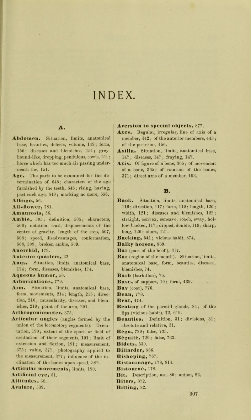 INDEX. A. Abdomen. Situation, limits, anatomical base, beauties, defects, volume, 149 ; form, 150: diseascs and blemishes, 151; grey- hound-like, dropping, pendulous, cow’s, 151 ; horse which bas too much air passing under- neath the, 151. Age. The parts to be examined for the dé- termination of, 645 ; characters of the âge furnished by the teeth, 648 ; rising, having, past such âge, 649 ; marking no more, 656. Albugo, 56. All-flower, 781. Amaurosis, 56. Amble, 505; définition, 505; characters, 506; notation, trail, displacements of the centre of gravity, length of the step, 507, 508 ; speed, disadvantages, conformation, 508, 509 ; broken amble, 509. Anorchid, 179. Anterior quarters, 22. An us. Situation, limits, anatomical base, 174 ; form, diseases, blemishes, 174. Aqueous huinor, 50. Arborizations, 779. Arm. Situation, limits, anatomical base, form, movements, 214; length, 215; direc- tion, 216; muscularity, diseases, and blem- ishes, 219; point of the arm, 201. Arthrogoniometer, 375. Articular angles (angles formed by the union of the locomotory segments). Orien- tation, 190 ; extent of the space or field of oscillation of their segments, 191 ; limit of extension and flexion, 191; measurement, 375; value, 377; photography applied to the measurement, 377 ; influence of the in- clination of the boncs upon speed, 382. Articular movements, limits, 190. Artificial eye, 51. Attitudes, 38. Avalure, 339. Aversion to spécial objects, 877. Axes. Rcgular, irregular, line of axis of a mernber, 442 ; of the anterior members, 443 ; of the posterior, 456. Axilla. Situation, limits, anatomical base, 147 ; diseases, 147 ; fraying, 147. Axis. Of figure of a bone, 365 ; of movement of a bone, 365 ; of rotation of the bones, 371 ; direct axis of a mernber, 193. B. Back. Situation, limits, anatomical base, 116 ; direction, 117 ; form, 119 ; length, 120 ; width, 121 ; diseases and blemishes, 122 ; straight, convex, concave, roach, sway, hol- lovv-backed, 117 ; dipped, double, 119 ; sharp, long, 120 ; short, 121. Backing, 541; vicious habit, 874. Balky horses, 869. Bar (part of the hoof), 317. Bar (région of the mouth). Situation, limits, anatomical base, form, beauties, diseases, blemishes, 74. Barb (barbillon), 75. Base, of support, 10; form, 439. Bay (coat), 776. Beau, 770. Beat, 474. Beating of the parotid glands, 84; of the lips (vicious habit), 72, 619. Beauties. Définition, 31; divisions, 31; absolute and relative, 31. Bégu, 729; false, 733. Béguité, 729; false, 733. Bidets, 530. Billarder, 586. Bishoping, 767. Bistournage, 178, 814. Bistourné, 178. Bit. Description, use, 80; action, 82. Biters, 872. Bitting, 82.