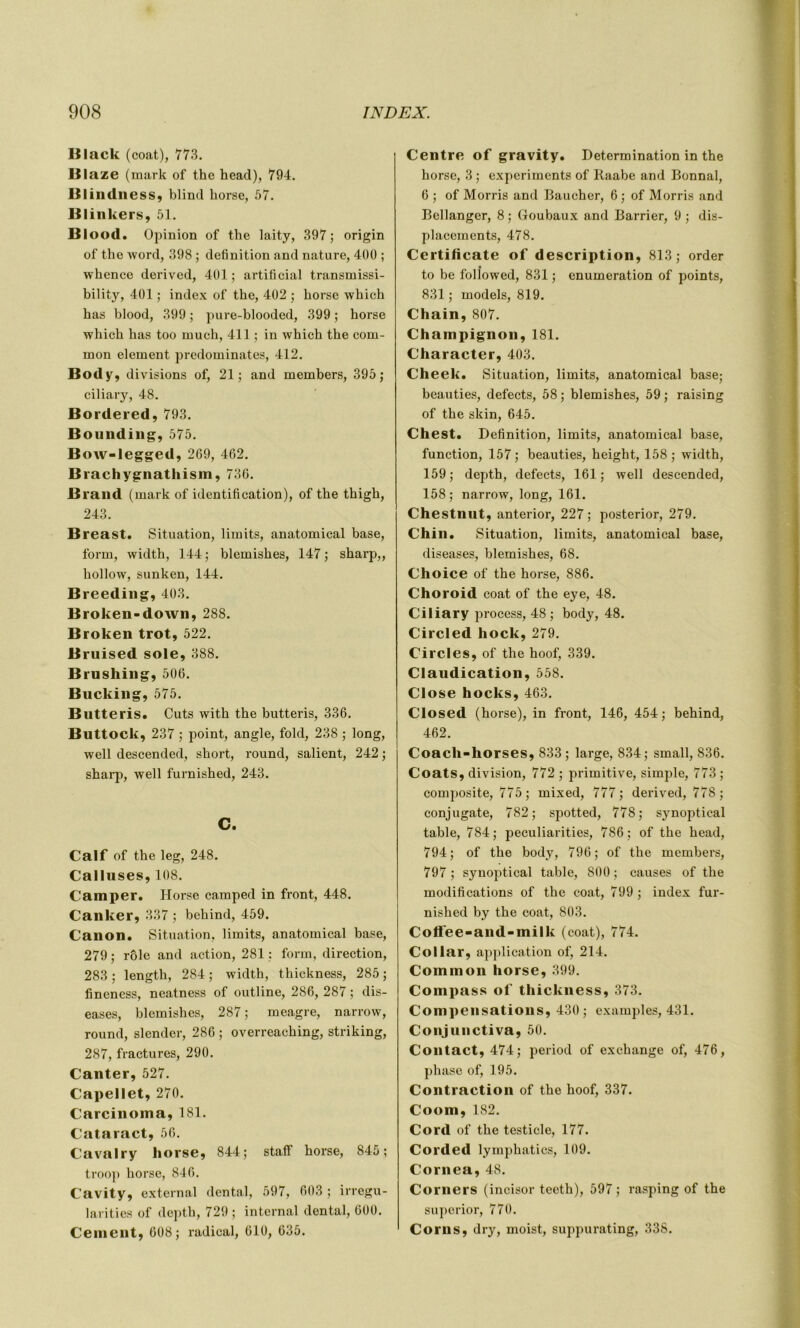 Black (coat), 773. Blaze (mark of the head), 794. Blindness, blind horse, 57. Blinkers, 51. Blood. Opinion of the laity, 397; origin of the word, 398 ; définition and nature, 400 ; whence derived, 401 ; artificial transmissi- bility, 401 ; index of the, 402 ; horse which has blood, 399 ; pure-blooded, 399 ; horse which has too rnuch, 411 ; in which the com- mon element prédominâtes, 412. Body, divisions of, 21; and members, 395; ciliary, 48. Bordered, 793. Bounding, 575. Bow-legged, 269, 462. Brachygnathism, 736. Brand (mark of identification), of the thigh, 243. Breast. Situation, limits, anatomical base, form, width, 144; blemishes, 147; sharp,, hollow, sunken, 144. B reeding, 403. Broken-down, 288. Broken trot, 522. Bruised sole, 388. Brushing, 506. Bucking, 575. Butte ris. Cuts with the butteris, 336. Buttock, 237 ; point, angle, fokl, 238 ; long, well descended, short, round, salient, 242 ; sharp, well furnished, 243. c. Calf of the leg, 248. Calluses, 108. Camper. Horse camped in front, 448. Canker, 337 ; behind, 459. Canon. Situation, limits, anatomical base, 279 ; rôle and action, 281 ; form, direction, 283 ; length, 284 ; width, thickness, 285 ; fineness, neatness of outline, 286, 287 ; dis- eases, blemishes, 287 ; meagre, narrow, round, slender, 286 ; overreaching, striking, 287, fractures, 290. Canter, 527. Capellet, 270. Carcinoma, 181. Cataract, 56. Cavalry horse, 844; staff horse, 845; troop horse, 846. Cavity, external dental, 597, 603 ; irregu- larities of depth, 729 ; internai dental, 600. Cernent, 608; radical, 610, 635. Centre of gravity. Détermination in the horse, 3 ; experiments of Raabe and Bonnal, 6 ; of Morris and Baucher, 6 ; of Morris and Bellanger, 8 ; Goubaux and Barrier, 9 ; dis- placements, 478. Certificate of description, 813; order to be followed, 831 ; énumération of points, 831 ; models, 819. Chain, 807. Champignon, 181. Character, 403. Cheek. Situation, limits, anatomical base; beauties, defects, 58 ; blemishes, 59 ; raising of the skin, 645. Chest. Définition, limits, anatomical base, function, 157; beauties, height, 158; width, 159; depth, defects, 161; well descended, 158 ; narrow, long, 161. Chestnut, anterior, 227; posterior, 279. Chili. Situation, limits, anatomical base, diseases, blemishes, 68. Choice of the horse, 886. Choroid coat of the eye, 48. Ciliary process, 48 ; body, 48. Circled hock, 279. Circles, of the hoof, 339. Claudication, 558. Close hocks, 463. Closed (horse), in front, 146, 454; behind, 462. Coach-horses, 833; large, 834; srnall, 836. Coats, division, 772 ; primitive, simple, 773 ; composite, 775; mixed, 777; derived, 778; conjugate, 782; spotted, 778; synoptical table, 784; peculiarities, 786; of the head, 794; of the body, 796; of the members, 797 ; synoptical table, 800 ; causes of the modifications of the coat, 799 ; index fur- nished by the coat, 803. Coffee-and-milk (coat), 774. Collar, application of, 214. Common horse, 399. Compass of thickness, 373. Compensations, 430; examples, 431. Conjunctiva, 50. Contact, 474; period of exchange of, 476, phase of, 195. Contraction of the hoof, 337. Coom, 182. Cord of the testicle, 177. Corded lymphatics, 109. Cornea, 48. Corners (incisor teeth), 597; rasping of the superior, 770. Corns, dry, moist, suppurating, 338.