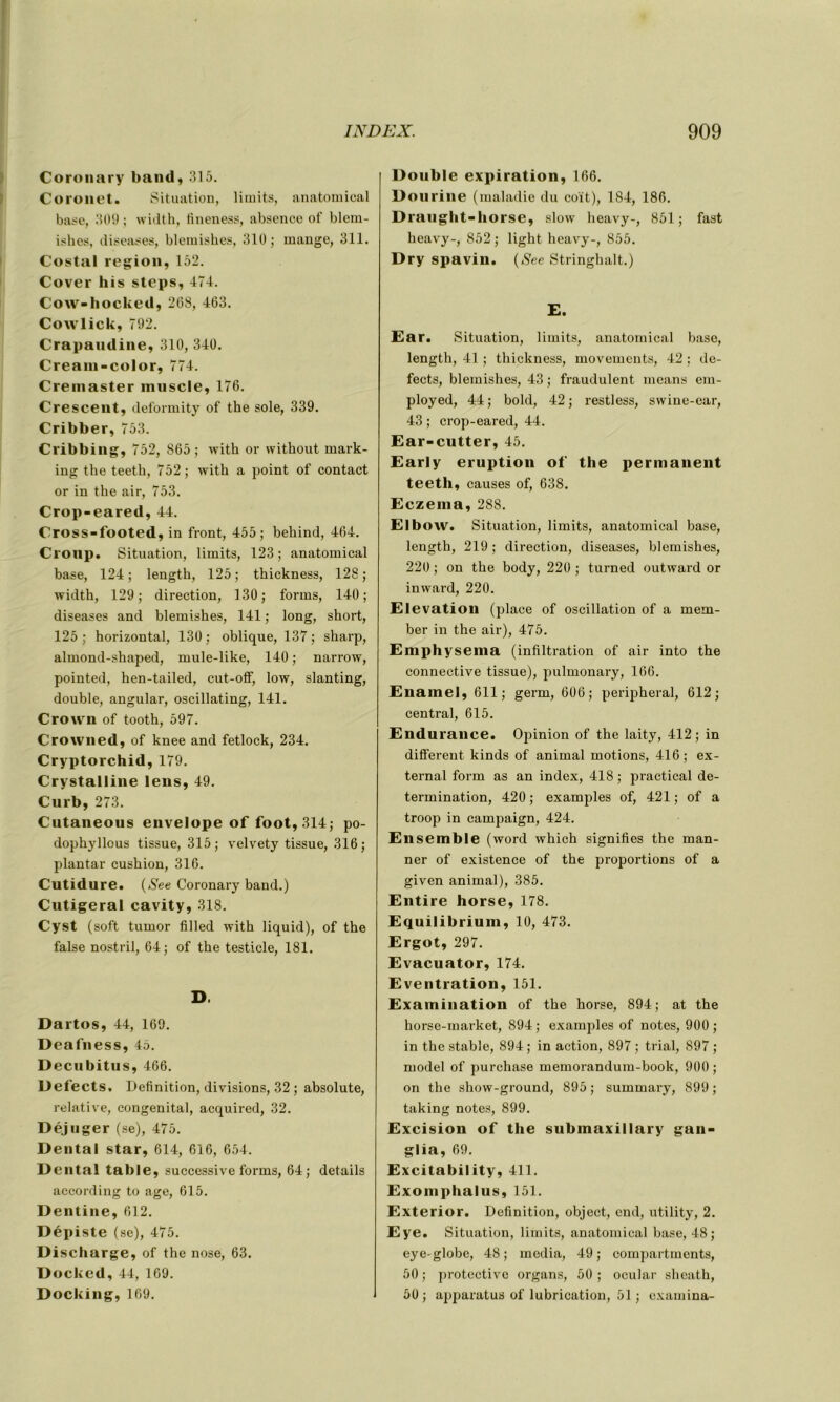 Coronary band, 315. Coronet. Situation, limits, anatomical base, 309; width, iineness, absence of blera- ishes, diseases, blemishes, 310; mange, 311. Costal région, 152. Cover his steps, 474. Cow-hocked, 268, 463. Cowlick, 792. Crapaiuline, 310, 340. Cream-color, 774. Cremaster muscle, 176. Crescent, deformity of the sole, 339. Cribber, 753. Cribbing, 752, 865 ; with or without mark- ing the teeth, 752; with a point of contact or in the air, 753. Crop-eared, 44. Cross-footed, in front, 455; behind, 464. Croup. Situation, limits, 123; anatomical base, 124 ; length, 125 ; thickness, 128 ; width, 129; direction, 130; forms, 140; diseases and blemishes, 141 ; long, short, 125 ; horizontal, 130 : oblique, 137 ; sharp, almond-shaped, mule-like, 140 ; narrow, pointed, hen-tailed, cut-off, low, slanting, double, angular, oscillating, 141. Crown of tooth, 597. Crowned, of knee and fetlock, 234. Cryptorchid, 179. Crystalline lens, 49. Curb, 273. Cutaneous envelope of foot, 314; po- dophyllous tissue, 315; velvety tissue, 316; plantai- cushion, 316. Cutidure. (See Coronary band.) Cutigeral cavity, 318. Cyst (soft tumor filled with liquid), of the false nostril, 64; of the testicle, 181. D. Dartos, 44, 169. Deafness, 45. Decubitus, 466. Defects. Définition, divisions, 32 ; absolute, relative, congénital, acquired, 32. Déjuger (se), 475. Dental star, 614, 616, 654. Dental table, successive forms, 64; details according to âge, 615. Dentine, 612. Dépiste (se), 475. Discharge, of the nose, 63. Docked, 44, 169. Docking, 169. Double expiration, 166. Dourine (maladie du coït), 184, 186. Draught-horse, slow heavy-, 851; fast heavy-, 852 ; light heavy-, 855. Dry spavin. (See Stringhalt.) E. Ear. Situation, limits, anatomical base, length, 41 ; thickness, movements, 42 : de- fects, blemishes, 43 ; fraudulent means em- ployed, 44; bold, 42; restless, swine-ear, 43 ; crop-eared, 44. Ear-cutter, 45. Early éruption of the permanent teeth, causes of, 638. Eczema, 288. Elbow. Situation, limits, anatomical base, length, 219; direction, diseases, blemishes, 220 ; on the body, 220 ; turned outward or inward, 220. Elévation (place of oscillation of a mem- ber in the air), 475. Emphysema (infiltration of air into the connective tissue), pulmonary, 166. Enamel, 611; germ, 606; peripheral, 612; central, 615. Endurance. Opinion of the laity, 412; in different kinds of animal motions, 416; ex- ternal form as an index, 418 ; practical dé- termination, 420 ; examples of, 421 ; of a troop in campaign, 424. Ensemble (word which signifies the man- ner of existence of the proportions of a given animal), 385. Entire horse, 178. Equilibrium, 10, 473. Ergot, 297. Evacuator, 174. E ventration, 151. Examination of the horse, 894; at the horse-market, 894; examples of notes, 900 ; in the stable, 894; in action, 897 ; trial, 897 ; model of purchase memorandum-book, 900 ; on the show-ground, 895; summary, 899; taking notes, 899. Excision of the submaxillary gan- glia, 69. Excitability, 411. Exomphalus, 151. Exterior. Définition, object, end, utility, 2. Eye. Situation, limits, anatomical base, 48; eye-globe, 48; media, 49; compartmcnts, 50 ; protective organs, 50 ; ocular sheath, 50; apparatus of lubrication, 51 ; examina-