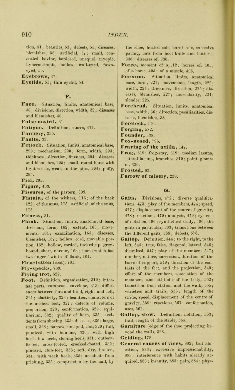 tion, 51; beauties, 53; defects, 55; diseases, blcmishes, 56; artificial, 57; small, con- cealed, bovine, bordered, unequal, myopie, hypermétropie, hollow, wall-eyed, fawn- eyed, 55. Eyebrows, 47. Eyelids, 51; thin eyelid, 54. r. Face. Situation, limibs, anatomical base, 38 ; divisions, direction, widtb, 39 ; diseases and blemishes, 40. False nostril, 61. Fatigue. Définition, causes, 414. Farriery, 335. Faults, 33. Fetlock. Situation, limits, anatomical base, 290 ; mechanism, 290 ; form, width, 293 ; thickness, direction, fineness, 294; diseases and blemishes, 295 ; small, round horse with light wrists, weak in the pins, 294; puffv, 295. Fici, 295. Figure, 403. Fissures, of the pastern, 309. Fistula, of the withers, 116; of the back 122 ; of the anus, 175 ; artificial, of the anus, 175. Fitness, 31. Flank. Situation, limits, anatomical base, divisions, form, 162; extent, 163; move- ments, 164; examination, 165; diseases, blemishes, 167 ; hollow, cord, movable por- tion, 162; hollow, corded, tucked up, grey- hound, short, narrow, 163; horse which has two Angers’ width of flank, 164. Flea-bitten (coat), 781. Fly-specks, 789. Flying trot, 522. Foot. Définition, organization, 312; inter- nai parts, cutaneous envelope, 313 ; différ- ences between fore and hind, right and left, 321 ; elasticity, 323 ; beauties, characters of the unshod foot, 327 ; defects of volume, proportion, 328 ; conformation, 329 ; equi- librium, 332 ; quality of horn, 335 ; acci- dents from shoeing, 335 ; diseases, 336 ; large, small, 328 ; narrow, unequal, flat, 329 ; full, pumiced, with bunions, 330 ; with high heels, low heels, sloping heels, 331 ; outbow- footed, cross-footed, crooked-footed, 332 ; pincard, club-foot, 333 ; soft, dry, broken, 334; with weak heels, 335; accidents from pricking, 335 ; compression by the nail, by the shoe, heated sole, burnt sole, excessive paring, cuts from hoof-knife and butteris, 336 ; diseases of, 336. Force, moment of a, 12; horses of, 405; of a horse, 405 ; of a muscle, 405. Forearm. Situation, limits, anatomical base, form, 221; movements, length, 222; width, 224; thickness, direction, 225; dis- eases, blemishes, 227; muscularity, 224; slender, 225. Forehead. Situation, limits, anatomical base, width, 36 ; direction, peculiarities, dis- eases, blemishes, 38. Forelock, 110. Forging, 582. Founder, 338. Fox-nosed, 796. Fraying of the axilla, 147. Frog, 319; frog-stay, 319; médian lacuna, latéral lacuna, branches, 319 ; point, glomes of, 320. Frosted, 63. Furrow of misery, 238. O. Gaits. Divisions, 472 ; diverse qualifica- tions, 473 ; play of the members, 474; speed, 477 ; displacement of the centre of gravity, 478 ; reactions, 479 ; analysis, 479 ; Systems of notation, 490 ; synthetical study, 496 ; the gaits in particular, 503 ; transitions between the different gaits, 568 ; defects, 576. Gallop. Définition, 544 ; to the right, to the left, 545 ; true, false, diagonal, latéral, 546 ; disunited, 547 ; play of the members, 547 ; number, nature, succession, duration of the bases of support, 549 ; duration of the con- tacts of the feet, and the projection, 549 ; effort of the members, association of the members, and attitudes of the body, 552 ; transition from station and the walk, 555 ; varieties and trails, 556 ; length of the stride, speed, displacement of the centre of gravity, 559 ; reactions, 561 ; conformation, uses, 562. Gallop, slow. Définition, notation, 563; trail, length of the stride, 565. Garniture (edge of the shoe projecting be- yond the wall), 328. Gelding, 178. General causes of vices, 882; bad édu- cation, 883 ; excessive impressionability, 883 ; interférence with habits already ac- quired, 883 ; insanity, 885 ; pain, 884 ; phys-