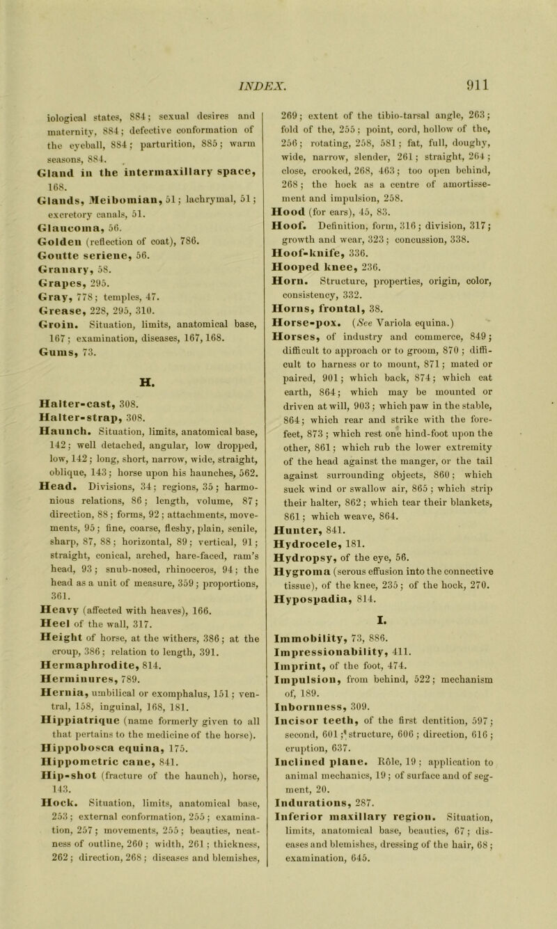iological States, 884; sexual désirés and maternity, 884; defective conformation of the eyeball, 884 ; parturition, 885 ; warm seasons, 884. Gland in the intermaxillary space, 168. Glands, Meibomian, 51 ; lachrymal, 51; excretory canals, 51. Glaucoma, 56. Golden (reflection of coat), 786. Gontte seriene, 56. Granary, 58. Grapes, 295. Gray, 778; temples, 47. Grease, 228, 295, 310. Groin. Situation, limits, anatomical base, 167 ; examination, diseases, 167, 168. Gums, 73. H. Halter-cast, 308. Halter-strap, 308. Haunch. Situation, limits, anatomical base, 142 ; well detached, angular, low dropped, low, 142 ; long, short, narrow, wide, straight, oblique, 143 ; horse upon bis haunches, 562. Head. Divisions, 34; régions, 35 ; harrno- nious relations, 86 ; length, volume, 87 ; direction, 88 ; forms, 92 ; attachments, move- ments, 95 ; fine, coarse, fleshy, plain, senile, sharp, 87, 88; horizontal, 89; vertical, 91; straight, conical, arched, hare-faced, ram’s head, 93 ; snub-nosed, rhinocéros, 94 ; the head as a unit of measure, 359 ; proportions, 361. Heavy (affected with heaves), 166. Heel of the wall, 317. Height of horse, at the withers, 386; at the croup, 386; relation to length, 391. Hermaphrodite, 814. Herminures, 789. Hernia, umbilical or exoraphalus, 151 ; ven- tral, 158, inguinal, 168, 181. Hippiatrique (name formerly given to ail that pertains to the medicineof the horse). Hippobosca equina, 175. Hippometric cane, 841. Hip -shot (fracture of the haunch), horse, 143. Hock. Situation, limits, anatomical base, 253 ; external conformation, 255 ; examina- tion, 257 ; movements, 255 ; beauties, neat- ness of outline, 260 ; width, 261 ; thickness, 262; direction, 268 ; diseases and blemishes, 269 ; extent of the tibio-tarsal angle, 263 ; fold of the, 255 ; point, cord, hollow of the, 256 ; rotating, 258, 581 ; fat, full, doughy, wide, narrow, slender, 261 ; straight, 264 ; close, crooked, 268, 463 ; too open behind, 268 ; the hock as a centre of amortisse- ment and impulsion, 258. Hood (for ears), 45, 83. Hoof. Définition, form, 316 ; division, 317 ; growth and wear, 323 ; concussion, 338. Hoof-knife, 336. Hooped knee, 236. Horn. Structure, properties, origin, color, consistency, 332. Horns, frontal, 38. Horse-pox. (See Variola equina.) Horses, of industry and commerce, 849; difficult to approach or to groom, 870 ; diffi- cult to liarness or to mount, 871 ; mated or paired, 901; which back, 874; which eat earth, 864; which may be mounted or driven at will, 903 ; which paw in the stable, 864; which rear and strike with the fore- feet, 873 ; which rest one hind-foot upon the other, 861 ; which rub the lower extremity of the head against the manger, or the tail against surrounding objects, 860; which suck wind or swallow air, 865 ; which strip their halter, 862 ; which tear their blankets, 861 ; which weave, 864. Hunter, 841. Hydrocele, 181. Hydropsy, of the eye, 56. Hy groma (serous effusion into the connective tissue), of the knee, 235; of the hock, 270. Hypospadia, 814. I. Immobility, 73, 886. Impressionability, 411. Imprint, of the foot, 474. Impulsion, from behind, 522; mechanism of, 189. Inbornness, 309. Incisor teeth, of the first dentition, 597; second, 601 structure, 606; direction, 616; éruption, 637. Inclined plane. Rôle, 19 ; application to animal mechanics, 19 ; of surface and of seg- ment, 20. Indurations, 287. Inferior maxillary région. Situation, limits, anatomical base, beauties, 67 ; dis- eases and blemishes, dressing of the hair, 68 ; examination, 645.