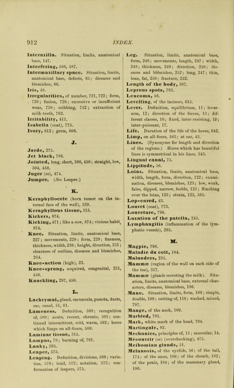 Interaxilla. Situation, limits, anatomical base, 147. Interfering, 586, 587. Intermaxillary space. Situation, limits, anatomical base, defects, 65 ; diseases and blemishes, 66. Iris, 48. Irregularities, of number, 721, 722 ; form, . 726 ; fusion, 726 ; excessive or insufficient wear, 738; cribbing, 752 ; extraction of milk-teeth, 762. lrritability, 411. Isabella (coat), 775. Ivory, 612 ; germ, 606. J. Jarde, 275. Jet black, 786. Jointed, long, short, 300, 450 ; straight, low, 304, 450. Juger (se), 474. Juniper, (See Leaper.) K. Keraphyllocele (horn tumor on the in- ternai face of the wall), 339. Keraphyllous tissue, 315. Kickers, 874. Kicking, 471 ; like a cow, 874 ; vicious habit^ 874. Knee. Situation, limits, anatomical base, 227 ; movements, 228 ; form, 229 ; fineness, thickness, width,230 ; height, direction, 231 ; clearness of outline, diseases and blemishes, 234. Knee-action (high), 22. Knee-sprung, acquired, congénital, 231, 450. Knuckling, 297, 450. L. Lachrymal, gland, caruncula,puncta, ducts, sac, canal, 51, 61. Lameness. Définition, 588; récognition of, 589 ; acute, recent, chronic, 591 ; con- tinued intermittent, cold, warm, 592 ; horse which limps on all-fours, 589. Laminar tissue, 315. Lampas, 79; burning of, 791. Lanky, 395. Lieaper, 575. Leaping. Définition, divisions, 569 ; varie- ties, 570 ; trail, 572 ; notation, 573 ; con- formation of leapers, 575. Leg. Situation, limits, anatomical base, form, 246 ; movements, length, 247 ; width, 248 ; thickness, 249 ; direction, 250 ; dis- eases and blémishes, 252 ; long, 247 ; thin, lean, fat, 250 ; fracture, 252. Length of the body, 387. Leprous spots, 793. Leucoma, 56. Levelling, of the incisors, 615. Lever. Définition, equilibrium, 11; lever- arm, 12; direction of the forces, 13; dif- ferent classes, 16; fixed, inter-resisting, 16; inter-puissant, 17. Life. Duration of the life of the horse, 642. Limp, on all-fours, 583; at ear, 43. Lines. (Synonyme for length and direction of the régions.) Horse which has beautiful lines is symmetrical in his lines, 343. Lingual canal, 75. Lippitude, 56. Loins. Situation, limits, anatomical base, width, length, form, direction, 122 ; exami- nation, diseases, blemishes, 123 ; low, weak, false, dipped, narrow, feeble, 123 ; flinching over the loins, 123 ; strain, 123, 585. Lop-eared, 43. Louvet (coat), 773. Louveture, 790. Luxation of the patella, 245. Lymphangitis (inflammation of the lym- phatic vessels), 295. M. Magpie, 798. Maladie du coït, 184. Malanders, 235. Mammæ (région of the wall on each side of the toe), 317. Mammæ (glands secreting the milk). Situ- ation, limits, anatomical base, external char- acters, diseases, blemishes, 186. Maiie. Situation, limits, form, 109 ; simple, double, 109 ; cutting of, 110 ; washed, mixed, 797. Mange, of the neck, 109. Marbled, 791. Mark, white mark of the head, 794. Martingale, 92. Meehanics, principles of, 11; muscular, 14. Mécouvrir (se) (overchecking), 475. Meiboinian glands, 51. Melanosis, of the eyelids, 56; of the tail, 174; of the anus, 180; of the sheath, 182; of the pénis, 184; of the mammary gland, 186.