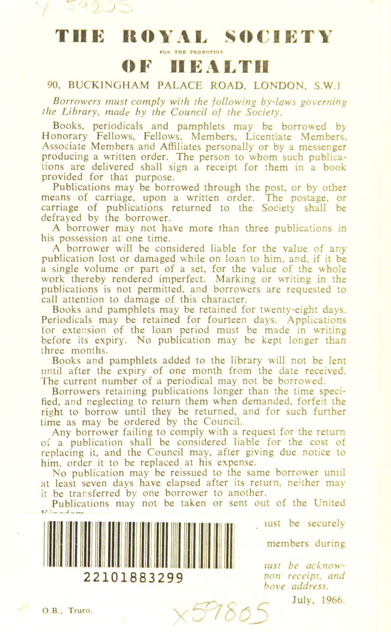 TOR THE PROMOTION OF HEALTH 90, BUCKINGHAM PALACE ROAD, LONDON, S.W.l Borrowers must comply with the following by-laws governing the Library, made by the Council of the Society. Books, periodicals and pamphlets may be borrowed by Honorary Fellows, Fellows, Members, Licentiate Members, Associate Members and Affiliates personally or by a messenger producing a written order. The person to whom such publica- tions are delivered shall sign a receipt for them in a book provided for that purpose. Publications may be borrowed through the post, or by other means of carriage, upon a written order. The postage, or carriage of publications returned to the Society shall be defrayed by the borrower. A borrower may not have more than three publications in his possession at one time. A borrower will be considered liable for the value of any publication lost or damaged while on loan to him, and, if it be a single volume or part of a set, for the value of the whole work thereby rendered imperfect. Marking or writing in the publications is not permitted, and borrowers are requested to call attention to damage of this character. Books and pamphlets may be retained for twenty-eight days. Periodicals may be retained for fourteen days. Applications for extension of the loan period must be made in writing before its expiry. No publication may be kept longer than three months. Books and pamphlets added to the library will not be lent until after the expiry of one month from the date received. The current number of a periodical may not be borrowed. Borrowers retaining publications longer than the time speci- fied, and neglecting to return them when demanded, forfeit the right to borrow until they be returned, and for such further time as may be ordered by the Council. Any borrower failing to comply with a request for the return of a publication shall be considered liable for the cost of replacing it, and the Council may, after giving due notice to him, order it to be replaced at his expense. No publication may be reissued to the same borrower until at least seven days have elapsed after its return, neither may it be transferred by one borrower to another. Publications may not be taken or sent out of the United 17-: i iust be securely members during iust be acknow- von receipt, and hove address. ii i i ii i hi i mu 22101883299 O B., Truro.