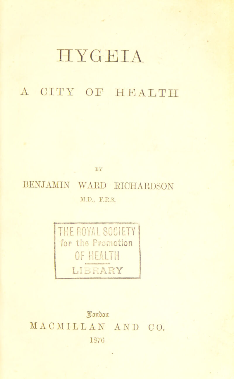 HYGrEIA A CITY OP HEALTH BY BENJAMIN WARD RICHARDSON M.D., F.R.S. THE POYAL SOCIETY for tho Promotion OF HEALTH LIBRARY MACMILLAN AND CO. isro