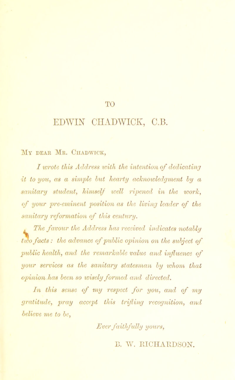 TO EDWIN CHADWICK, C.B. My dear Mr. Chadwick, I wrote this Address with the intention of dedicating it to you, as a simple but hearty acknowledgment by a sanitary student, himself well ripened in the work, of your pre-eminent position as the living leader of the sanitary reformation of this century. The favour the Address has received indicates notably two facts: the advance of public opinion on the subject of public health, and the remarkable value and influence of your services as the sanitary statesman by whom that opinion.has been so wisely formed and directed. In this sense of my respect for you, and of my gratitude, pray accept this trifling recognition, and believe me to be, Ever faithfully yours, B. W. IlIC IT ATI D SON.