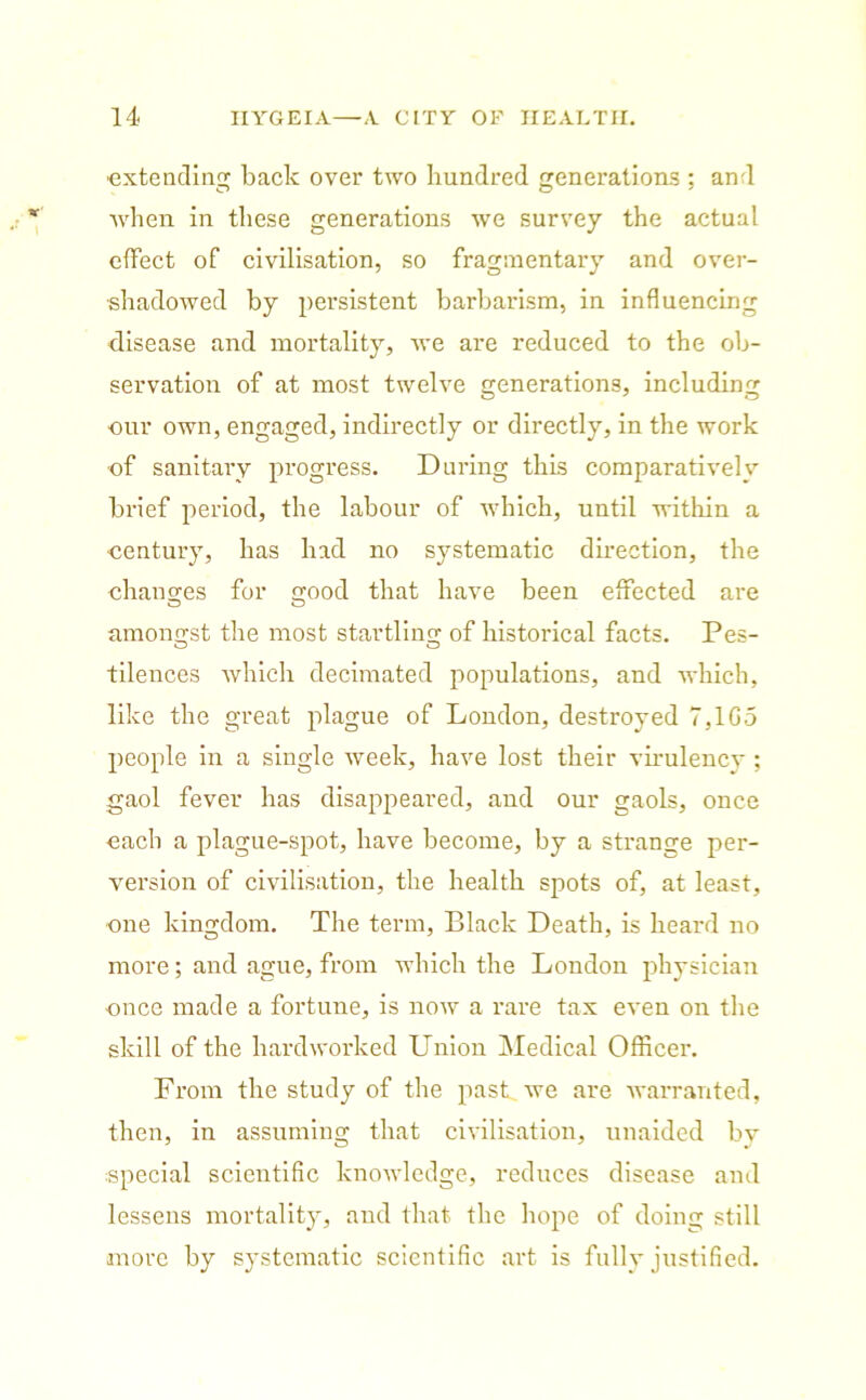 -extending back over two hundred venerations : and when in these generations we survey the actual effect of civilisation, so fragmentary and over- shadowed by persistent barbarism, in influencing disease and mortality, we are reduced to the ob- servation of at most twelve generations, including ■our own, engaged, indirectly or directly, in the work of sanitary progress. During this comparatively brief period, the labour of which, until within a century, has had no systematic direction, the changes for good that have been effected are amonvst the most startling of historical facts. Pes- tilences which decimated populations, and which, like the great plague of London, destroyed 7,1G5 people in a single week, have lost their virulency ; gaol fever has disappeared, and our gaols, once each a plague-spot, have become, by a strange per- version of civilisation, the health spots of, at least, one kingdom. The term, Black Death, is heard no more; and ague, from which the London physician -once made a fortune, is now a rare tax even on the skill of the hard worked Union Medical Officer. From the study of the past we are warranted, then, in assuming that civilisation, unaided by special scientific knowledge, reduces disease and lessens mortality, and that the hope of doing still more by systematic scientific art is fully justified.