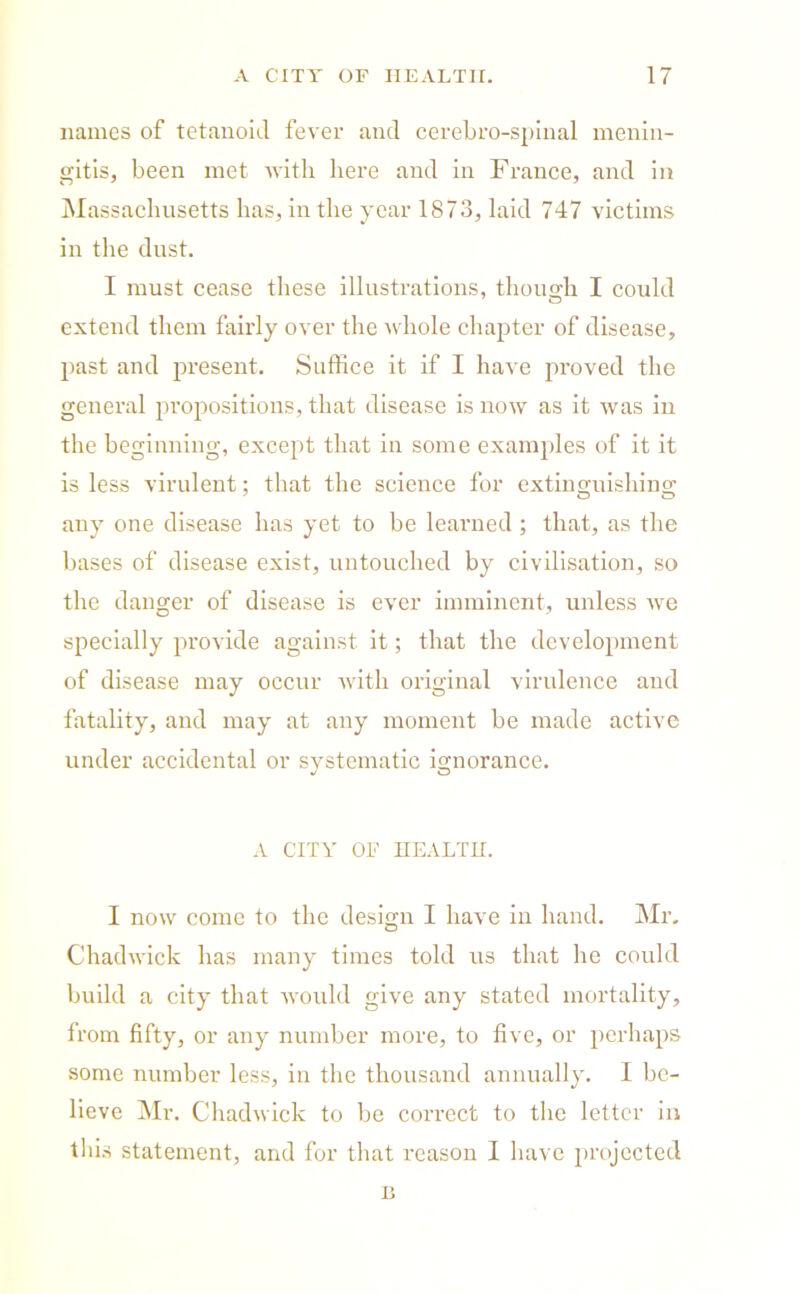 names of tetanoid fever and cerebro-spinal menin- gitis, been met with here and in France, and in Massachusetts has, in the year 1873, laid 747 victims in the dust. I must cease these illustrations, though I could extend them fairly over the whole chapter of disease, past and present. Suffice it if I have proved the general propositions, that disease is now as it was in the beginning, except that in some examples of it it is less virulent; that the science for extinguishing’ any one disease has yet to be learned ; that, as the bases of disease exist, untouched by civilisation, so the danger of disease is ever imminent, unless we specially provide against it; that the development of disease may occur with original virulence and fatality, and may at any moment be made active under accidental or systematic ignorance. A CITY OF HEALTH. I now come to the design I have in hand. Mr, Chadwick has many times told us that he could build a city that would give any stated mortality, from fifty, or any number more, to five, or perhaps some number less, in the thousand annually. I be- lieve Mr. Chadwick to be correct to the letter in this statement, and for that reason I have projected c