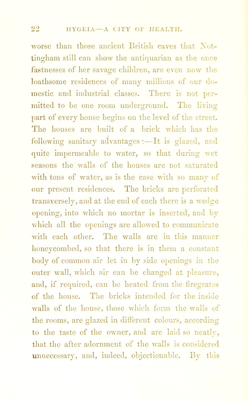 Avorse than those ancient British caves that Not- tingham still can show the antiquarian as the once fastnesses of her savage children, are even now the loathsome residences of many millions of our do- mestic and industrial classes. There is not per- mitted to he one room underground. The living part of every house begins on the level of the street. The houses are built of a brick which has the following sanitary advantages :—It is glazed, and quite impermeable to water, so that during wet seasons the walls of the houses are not saturated with tons of water, as is the case with so many of our present residences. The bricks are perforated transversely, and at the end of each there is a wedge opening, into which no mortar is inserted, and by which all the openings are allowed to communicate with each other. The Avails are in this manner honeycombed, so that there is in them a constant body of common air let in by side openings in the outer Avail, Avhich air can be changed at pleasure, and, if required, can be heated from the firegrates of the house. The bricks intended for the inside Avails of the house, those Avhich form the Avails of the rooms, are glazed in different colours, according to the taste of the owner, and are laid so neatly, that the after adornment of the Avails is considered unnecessary, and, indeed, objectionable. By this