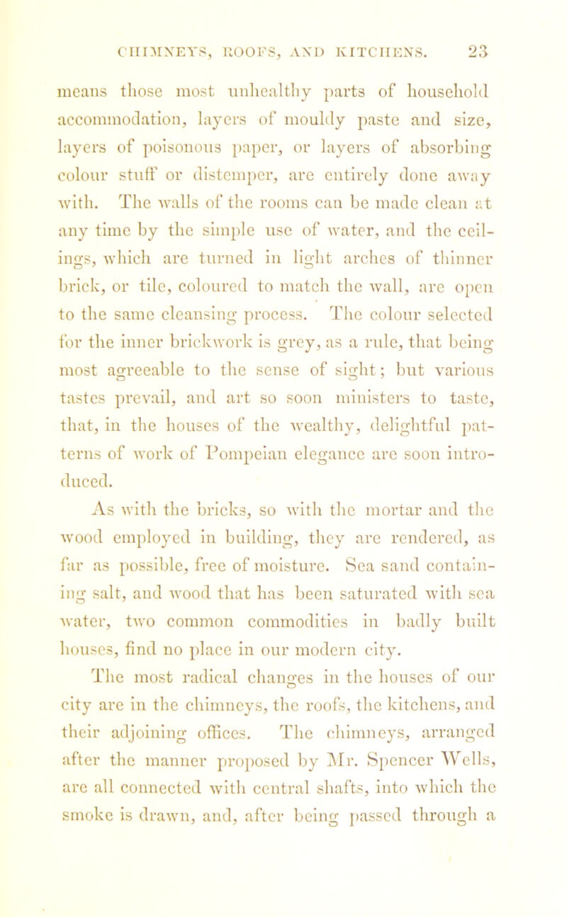 means those most unhealthy parts of household accommodation, layers of mouldy paste and size, layers of poisonous paper, or layers of absorbing colour stuff or distemper, are entirely done away with. The walls of the rooms can be made clean at any time by the simple use of water, and the ceil- ings, which are turned in light arches of thinner brick, or tile, coloured to match the wall, are open to the same cleansing process. The colour selected for the inner brickwork is grey, as a rule, that being most agreeable to the sense of sight; but various tastes prevail, and art so soon ministers to taste, that, in the houses of the wealthy, delightful pat- terns of work of Pompeian elegance arc soon intro- duced. As with the bricks, so with the mortar and the wood employed in building, they are rendered, as far as possible, free of moisture. Sea sand contain- ing salt, and wood that has been saturated with sea water, two common commodities in badly built houses, find no place in our modern city. The most radical changes in the houses of our city are in the chimneys, the roofs, the kitchens, and their adjoining offices. The chimneys, arranged after the manner proposed by Mr. Spencer Wells, are all connected with central shafts, into which the smoke is drawn, and, after being passed through a