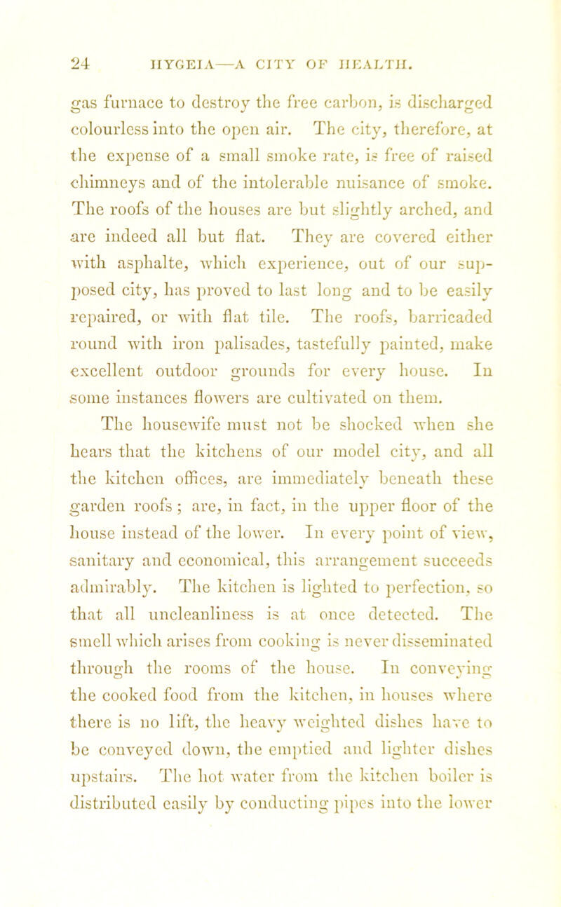 gas furnace to destroy the free carbon, is discharged colourless into the open air. The city, therefore, at the expense of a small smoke rate, is free of raised chimneys and of the intolerable nuisance of smoke. The roofs of the houses are but slightly arched, and arc indeed all but flat. They are covered either with asphalte, which experience, out of our sup- posed city, has proved to last long and to be easily repaired, or with flat tile. The roofs, barricaded round with iron palisades, tastefully painted, make excellent outdoor grounds for every house. In some instances flowers are cultivated on them. The housewife must not be shocked when she hears that the kitchens of our model city, and all the kitchen offices, are immediately beneath these garden roofs; are, in fact, in the upper floor of the house instead of the lower. In every point of view, sanitary and economical, this arrangement succeeds admirably. The kitchen is lighted to perfection, so that all uncleanliness is at once detected. The smell which arises from cooking is never disseminated through the rooms of the house. In conveying the cooked food from the kitchen, in houses where there is no lift, the heavy weighted dishes have to be conveyed down, the emptied and lighter dishes upstairs. The hot water from the kitchen boiler is distributed easily by conducting pipes into the lower