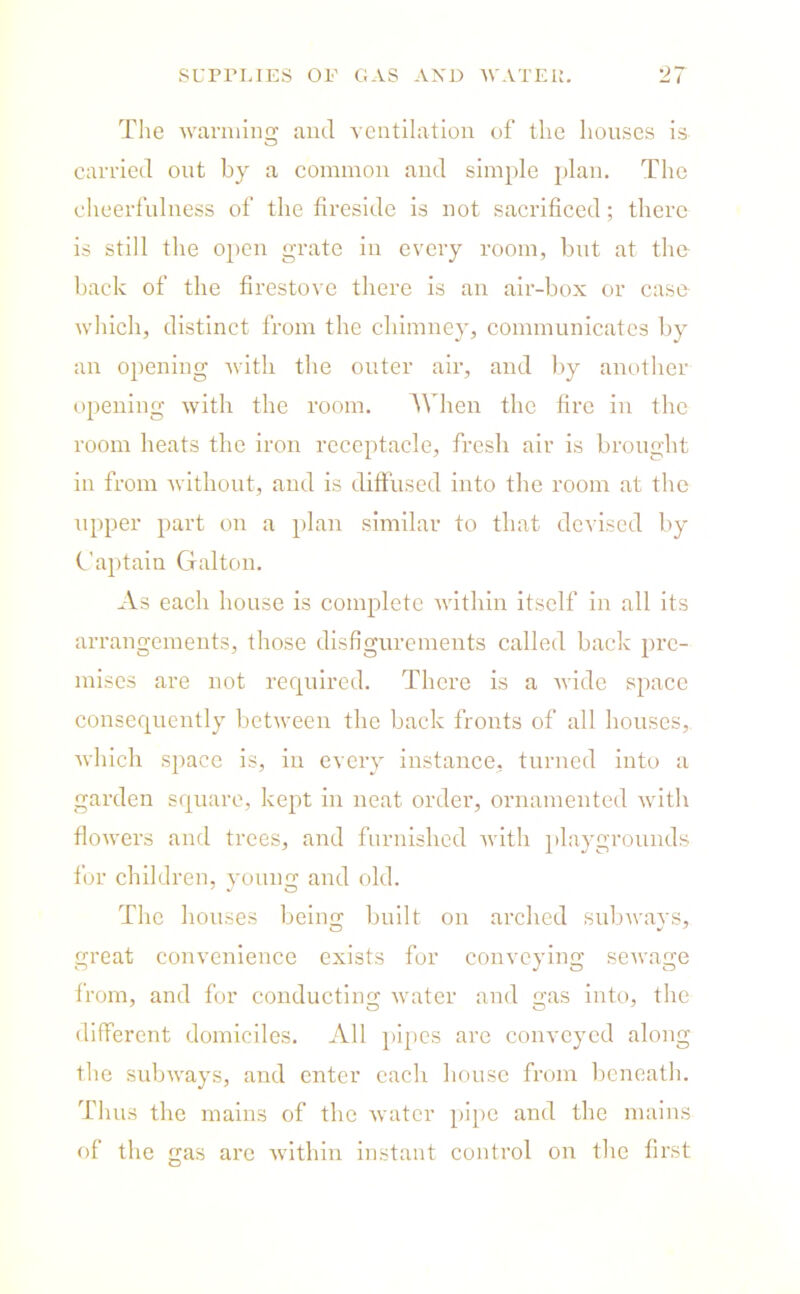 SUPPLIES OF GAS AND WATEIJ. The warming and ventilation of the houses is carried out by a common and simple plan. The cheerfulness of the fireside is not sacrificed; there is still the open grate in every room, but at the back of the firestove there is an air-box or case which, distinct from the chimney, communicates by an opening with the outer air, and by another opening with the room. When the fire in the room heats the iron receptacle, fresh air is brought in from without, and is diffused into the room at the upper part on a plan similar to that devised by Captain Galton. As each house is complete within itself in all its arrangements, those disfigurements called back pre- mises are not required. There is a wide space consequently between the back fronts of all houses, which space is, in every instance, turned into a garden square, kept in neat order, ornamented with flowers and trees, and furnished with playgrounds for children, young and old. The houses being built on arched subways, great convenience exists for conveying sewage from, and for conducting water and gas into, the different domiciles. All pipes are conveyed along the subways, and enter each house from beneath. Thus the mains of the water pipe and the mains of the gas are within instant control on the first