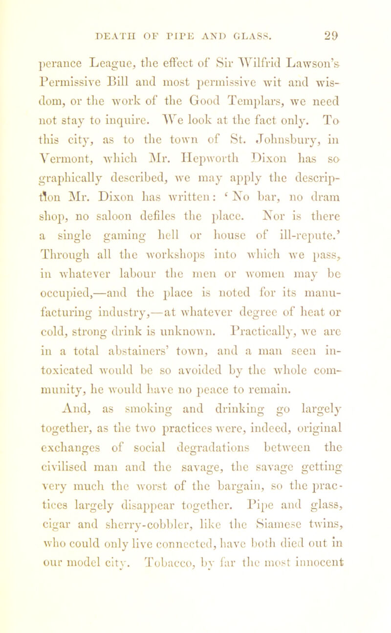 perance League, tlie effect of Sir Wilfrid Lawson’s Permissive Bill and most permissive wit and wis- dom, or the work of the Good Templars, we need not stay to inquire. We look at the fact only. To this city, as to the town of St. Johnsbury, in Vermont, which Mr. Hepworth Dixon has so graphically described, we may apply the descrip- tion Mr. Dixon has written: ‘ No bar, no dram shop, no saloon defiles the place. Nor is there a single gaining hell or house of ill-repute.’ Through all the workshops into which we pass, in whatever labour the men or women may be occupied,—and the place is noted for its manu- facturing industry,—at whatever degree of heat or cold, strong drink is unknown. Practically, we are in a total abstainers’ town, and a man seen in- toxicated would be so avoided by the whole com- munity, he would have no peace to remain. And, as smoking and drinking go largely together, as the two practices were, indeed, original exchanges of social degradations between the civilised man and the savage, the savage getting very much the worst of the bargain, so the prac- tices largely disappear together. Pipe and glass, cigar and sherry-cobbler, like the Siamese twins, who could only live connected, have both died out in our model city. Tobacco, by far the most innocent