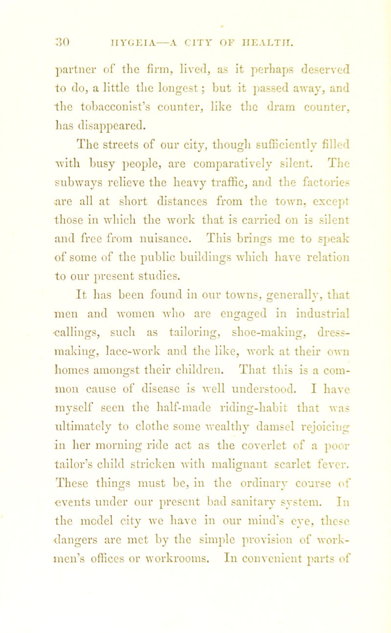 partner of the firm, lived, as it perhaps deserved to do, a little the longest; but it passed away, and the tobacconist’s counter, like the dram counter, has disappeared. The streets of our city, though sufficiently filled with busy people, are comparatively silent. The subways relieve the heavy traffic, and the factories are all at short distances from the town, except those in which the work that is carried on is silent and free from nuisance. This brings me to speak of some of the public buildings which have relation to our present studies. It has been found in our towns, generally, that men and women Avho are engaged in industrial •callings, such as tailoring, shoe-making, dress- making, lace-work and the like, work at their own homes amongst their children. That this is a com- mon cause of disease is well understood. I have myself seen the half-made riding-habit that was ultimately to clothe some wealthy damsel rejoicing in her morning ride act as the coverlet of a poor tailor’s child stricken with malignant scarlet fever. These things must be, in the ordinary course of events under our present bad sanitary system. In the mcdel city we have in our mind's eye, these dangers are met by the simple provision of work- men’s offices or workrooms. In convenient parts of