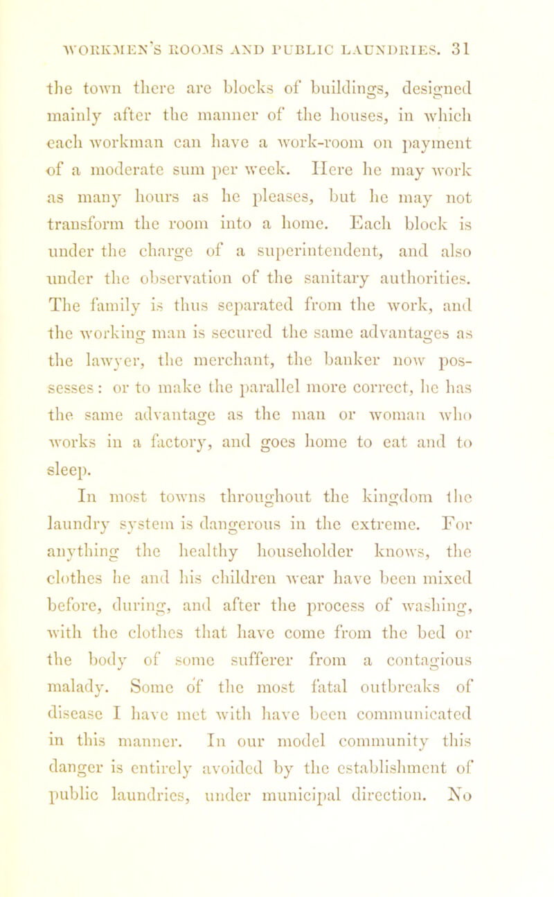 the town there are blocks of buildings, designed mainly after the manner of the houses, in which each workman can have a work-room on payment of a moderate sum per week. Here he may work as many hours as he pleases, but he may not transform the room into a home. Each block is under the charge of a superintendent, and also under the observation of the sanitary authorities. The family is thus separated from the work, and the working- man is secured the same advantages as the lawyer, the merchant, the banker now pos- sesses : or to make the parallel more correct, he has the same advantage as the man or woman who works in a factory, and goes home to eat and to sleep. In most towns throughout the kingdom the laundry system is dangerous in the extreme. For anything the healthy householder knows, the clothes he and his children wear have been mixed before, during, and after the process of washing, with the clothes that have come from the bed or the body of some sufferer from a contagious malady. Some of the most fatal outbreaks of disease I have met with have been communicated in this manner. In our model community this danger is entirely avoided by the establishment of public laundries, under municipal direction. No