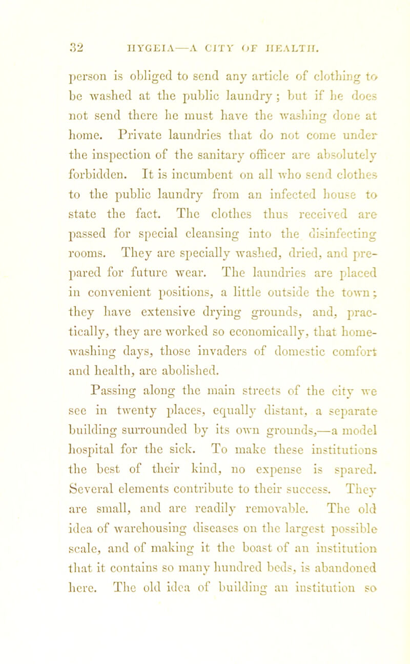 person is obliged to send any article of clothing to be washed at the public laundry ; but if he does not send there he must have the washing done at home. Private laundries that do not come under the inspection of the sanitary officer are absolutely forbidden. It is incumbent on all who send clothes to the public laundry from an infected house to state the fact. The clothes thus received are passed for special cleansing into the disinfecting rooms. They are specially washed, dried, and pre- pared for future wear. The laundries are placed in convenient positions, a little outside the town; they have extensive drying grounds, and, prac- tically, they are worked so economically, that home- washing days, those invaders of domestic comfort and health, are abolished. Passing along the main streets of the city we see in twenty places, equally distant, a separate building surrounded by its own grounds,—a model hospital for the sick. To make these institutions the best of their kind, no expense is spared. Several elements contribute to their success. They are small, and are readily removable. The old idea of warehousing diseases on the largest possible scale, and of making it the boast of an institution that it contains so many hundred beds, is abandoned here. The old idea of building an institution scv