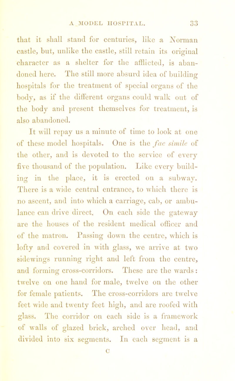 that it shall stand for centuries, like a Norman castle, but, unlike the castle, still retain its original character as a shelter for the afflicted, is aban- doned here. The still more absurd idea of building- o hospitals for the treatment of special organs of the body, as if the different organs could walk out of the body and present themselves for treatment, is also abandoned. It will repay us a minute of time to look at one of these model hospitals. One is the fac simile of the other, and is devoted to the service of every five thousand of the population. Like every build- ing in the place, it is erected on a subway. There is a wide central entrance, to which there is no ascent, and into which a carriage, cab, or ambu- lance can drive direct. On each side the gateway are the houses of the resident medical officer and of the matron. Passing down the centre, which is lofty and covered in with glass, we arrive at two sidewings running right and left from the centre, and forming cross-corridors. These are the wards : twelve on one hand for male, twelve on the other for female patients. The cross-corridors are twelve feet wide and twenty feet high, and are roofed with glass. The corridor on each side is a framework of walls of glazed brick, arched over head, and divided into six segments. In each segment is a O O c