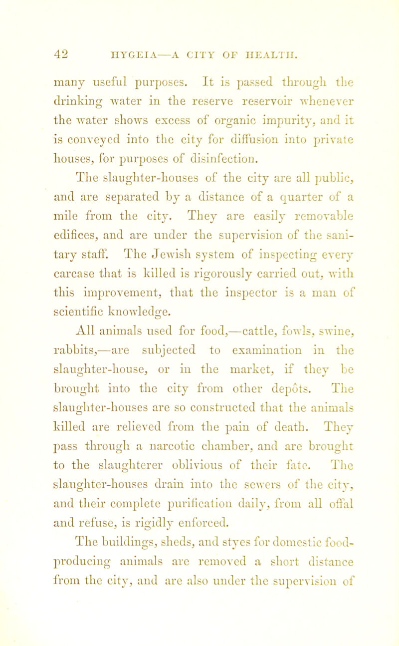 many useful purposes. It is passed through the drinking water in the reserve reservoir whenever the water shows excess of organic impurity, and it is conveyed into the city for diffusion into private houses, for purposes of disinfection. The slaughter-houses of the city are all public, and are separated by a distance of a quarter of a mile from the city. They are easily removable edifices, and are under the supervision of the sani- tary staff. The Jewish system of inspecting every carcase that is killed is rigorously carried out, with this improvement, that the inspector is a man of scientific knowledge. All animals used for food,—cattle, fowls, swine, rabbits,—are subjected to examination in the slaughter-house, or in the market, if they be brought into the city from other depots. The slaughter-houses are so constructed that the animals killed are relieved from the pain of death. They pass through a narcotic chamber, and are brought to the slaughterer oblivious of their fate. The slaughter-houses drain into the sewers of the citv. and their complete purification daily, from all offal and refuse, is rigidly enforced. The buildings, sheds, and styes for domestic food- producing animals arc removed a short distance from the city, and are also under the supervision of